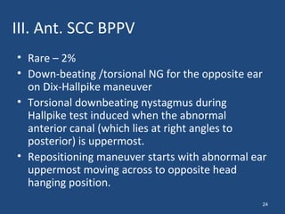 III. Ant. SCC BPPV
• Rare – 2%
• Down-beating /torsional NG for the opposite ear
on Dix-Hallpike maneuver
• Torsional downbeating nystagmus during
Hallpike test induced when the abnormal
anterior canal (which lies at right angles to
posterior) is uppermost.
• Repositioning maneuver starts with abnormal ear
uppermost moving across to opposite head
hanging position.
24
 