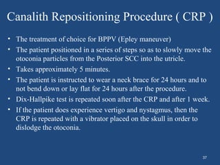 Canalith Repositioning Procedure ( CRP )
• The treatment of choice for BPPV (Epley maneuver)
• The patient positioned in a series of steps so as to slowly move the
otoconia particles from the Posterior SCC into the utricle.
• Takes approximately 5 minutes.
• The patient is instructed to wear a neck brace for 24 hours and to
not bend down or lay flat for 24 hours after the procedure.
• Dix-Hallpike test is repeated soon after the CRP and after 1 week.
• If the patient does experience vertigo and nystagmus, then the
CRP is repeated with a vibrator placed on the skull in order to
dislodge the otoconia.
37
 