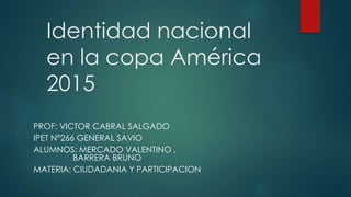 Identidad nacional
en la copa América
2015
PROF: VICTOR CABRAL SALGADO
IPET N°266 GENERAL SAVIO
ALUMNOS: MERCADO VALENTINO ,
BARRERA BRUNO
MATERIA: CIUDADANIA Y PARTICIPACION
 