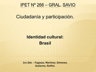 IPET Nº 266 – GRAL. SAVIO
Ciudadanía y participación.
Identidad cultural:
Brasil
1ro 2da – Fugassa, Martinez, Gimenez,
Gutierrez, Ruffini.
 
