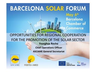 OPPORTUNITIES FOR REGIONAL COOPERATION
FOR THE PROMOTION OF THE SOLAR SECTOR
Fearghus Roche
Chief Operations Officer
ASCAME General Secretariat
 