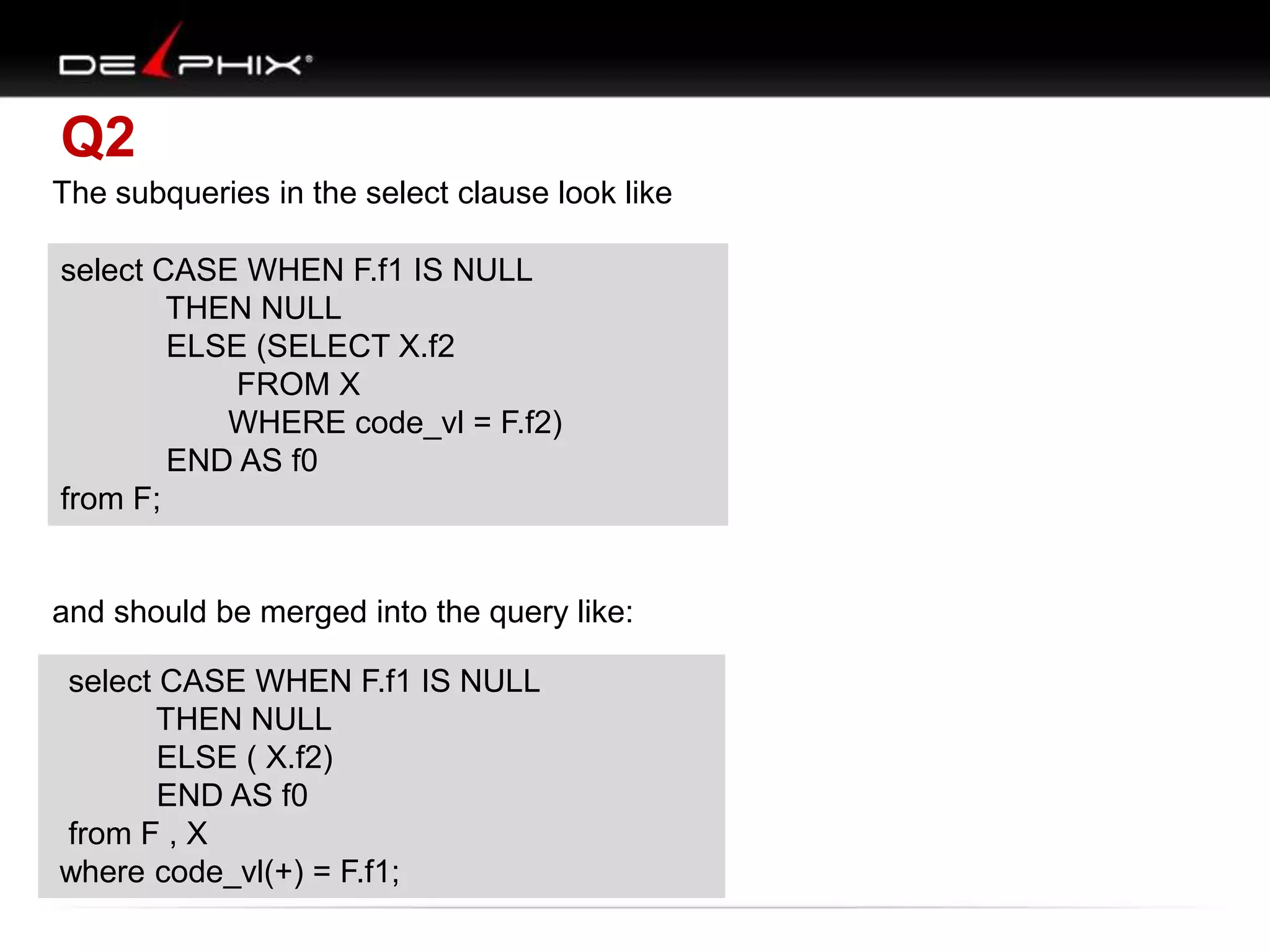 Q2
The subqueries in the select clause look like
select CASE WHEN F.f1 IS NULL
THEN NULL
ELSE (SELECT X.f2
FROM X
WHERE code_vl = F.f1)
END AS f0
from F;
and should be merged into the query like:
select CASE WHEN F.f1 IS NULL
THEN NULL
ELSE ( X.f2)
END AS f0
from F , X
where code_vl(+) = F.f1;
select CASE WHEN F.f1 IS NULL
THEN NULL
ELSE (SELECT X.f2
FROM X
WHERE code_vl = F.f2)
END AS f0
from F;
select CASE WHEN F.f1 IS NULL
THEN NULL
ELSE ( X.f2)
END AS f0
from F , X
where code_vl(+) = F.f1;
 