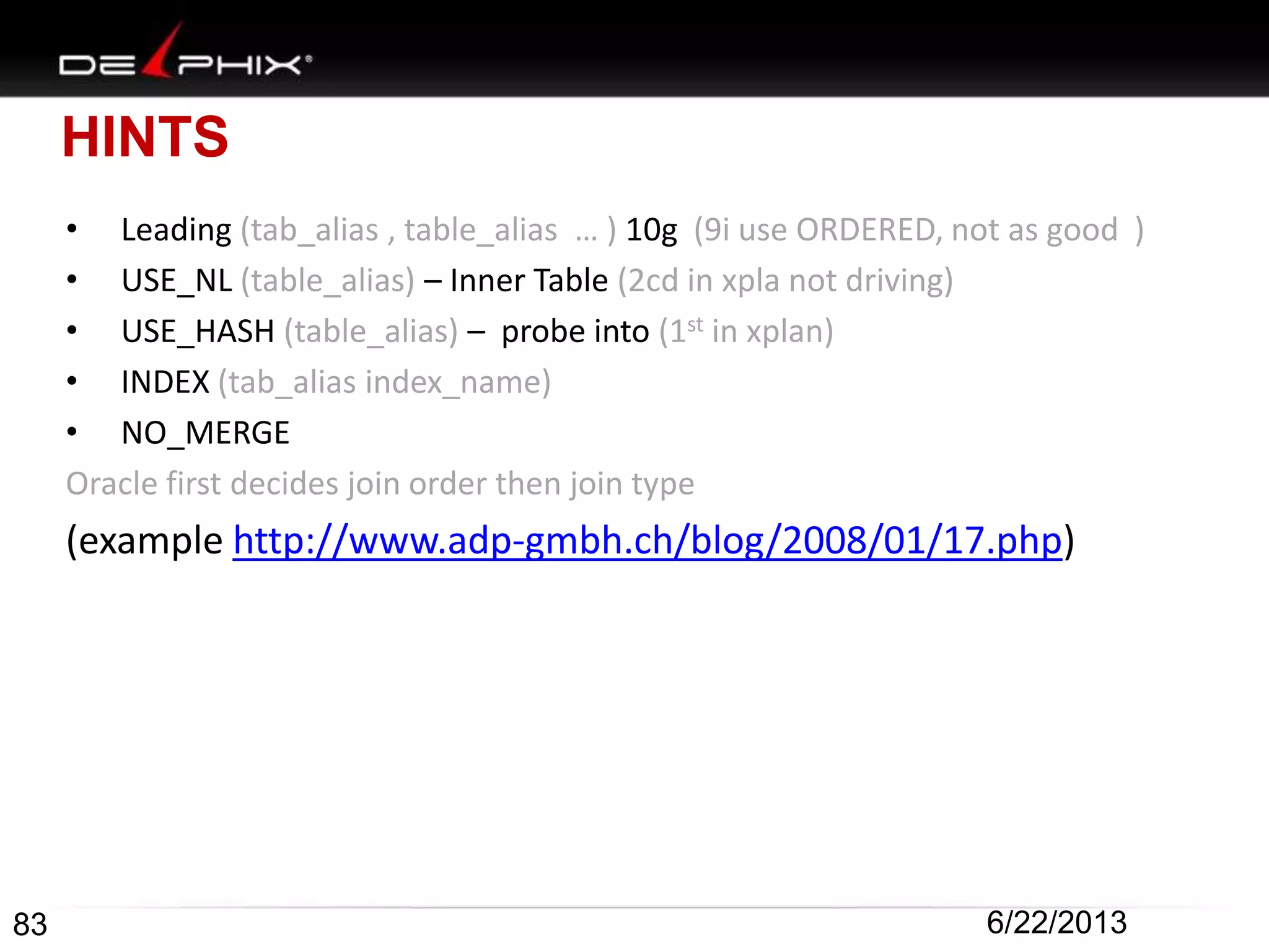 HINTS
• Leading (tab_alias , table_alias … ) 10g (9i use ORDERED, not as good )
• USE_NL (table_alias) – Inner Table (2cd in xpla not driving)
• USE_HASH (table_alias) – probe into (1st in xplan)
• INDEX (tab_alias index_name)
• NO_MERGE
Oracle first decides join order then join type
(example http://www.adp-gmbh.ch/blog/2008/01/17.php)
83 6/22/2013
 