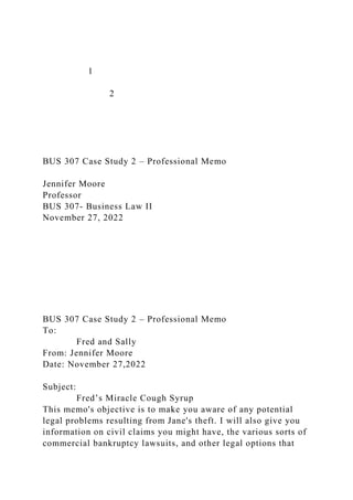 1
2
BUS 307 Case Study 2 – Professional Memo
Jennifer Moore
Professor
BUS 307- Business Law II
November 27, 2022
BUS 307 Case Study 2 – Professional Memo
To:
Fred and Sally
From: Jennifer Moore
Date: November 27,2022
Subject:
Fred’s Miracle Cough Syrup
This memo's objective is to make you aware of any potential
legal problems resulting from Jane's theft. I will also give you
information on civil claims you might have, the various sorts of
commercial bankruptcy lawsuits, and other legal options that
 