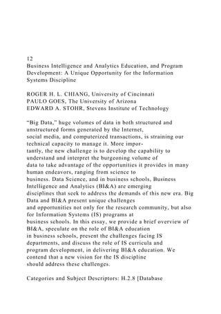 12
Business Intelligence and Analytics Education, and Program
Development: A Unique Opportunity for the Information
Systems Discipline
ROGER H. L. CHIANG, University of Cincinnati
PAULO GOES, The University of Arizona
EDWARD A. STOHR, Stevens Institute of Technology
“Big Data,” huge volumes of data in both structured and
unstructured forms generated by the Internet,
social media, and computerized transactions, is straining our
technical capacity to manage it. More impor-
tantly, the new challenge is to develop the capability to
understand and interpret the burgeoning volume of
data to take advantage of the opportunities it provides in many
human endeavors, ranging from science to
business. Data Science, and in business schools, Business
Intelligence and Analytics (BI&A) are emerging
disciplines that seek to address the demands of this new era. Big
Data and BI&A present unique challenges
and opportunities not only for the research community, but also
for Information Systems (IS) programs at
business schools. In this essay, we provide a brief overview of
BI&A, speculate on the role of BI&A education
in business schools, present the challenges facing IS
departments, and discuss the role of IS curricula and
program development, in delivering BI&A education. We
contend that a new vision for the IS discipline
should address these challenges.
Categories and Subject Descriptors: H.2.8 [Database
 