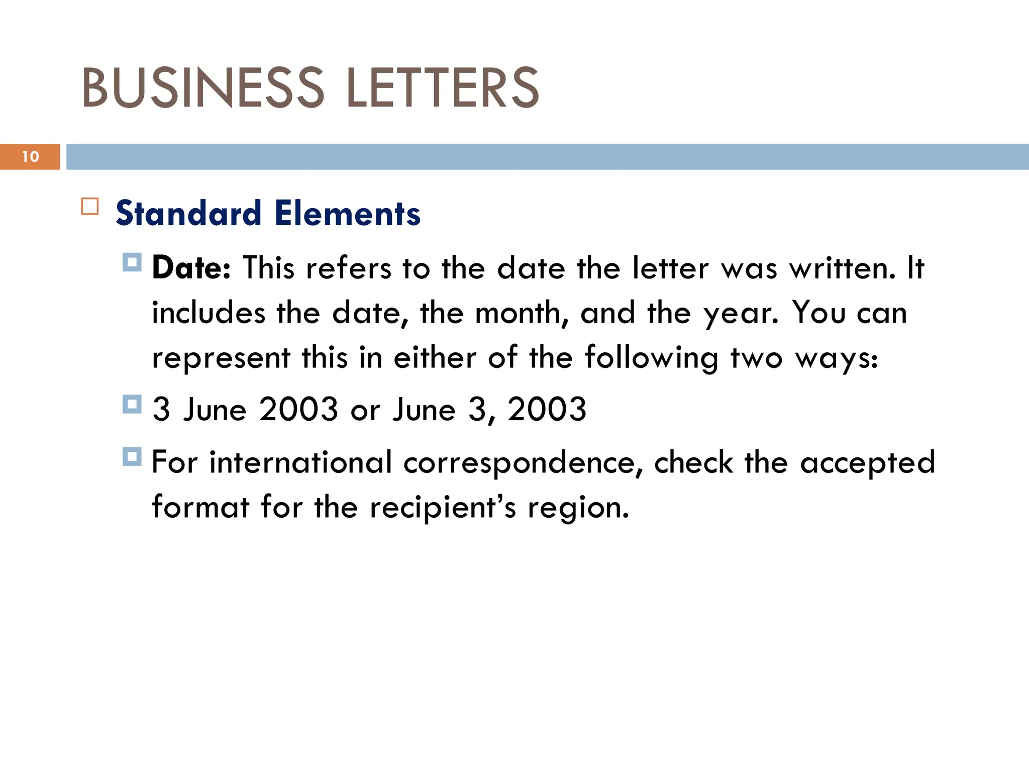 BUSINESS LETTERS
 Standard Elements
 Date: This refers to the date the letter was written. It
includes the date, the month, and the year. You can
represent this in either of the following two ways:
 3 June 2003 or June 3, 2003
 For international correspondence, check the accepted
format for the recipient’s region.
10
 