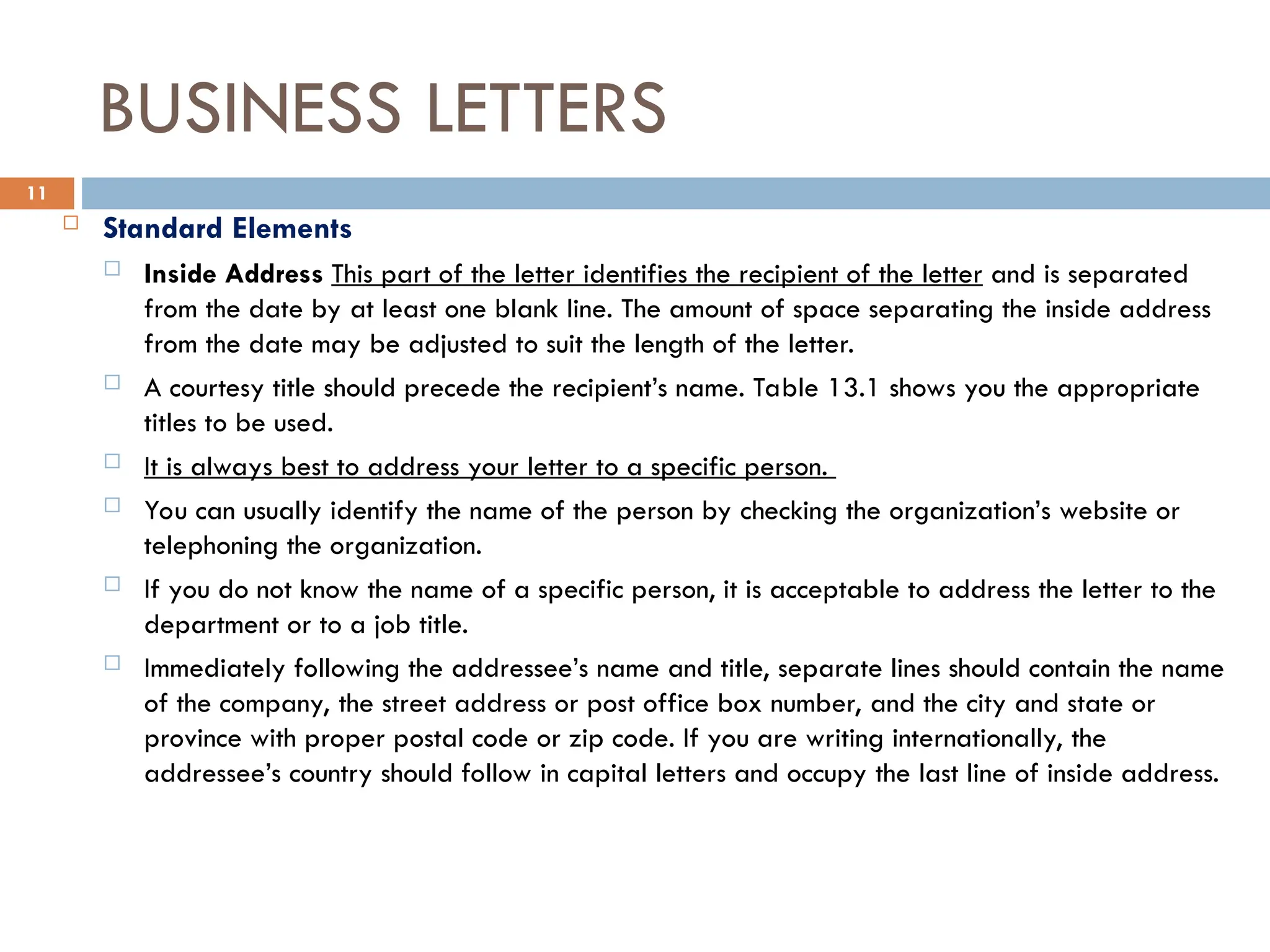 BUSINESS LETTERS
 Standard Elements
 Inside Address This part of the letter identifies the recipient of the letter and is separated
from the date by at least one blank line. The amount of space separating the inside address
from the date may be adjusted to suit the length of the letter.
 A courtesy title should precede the recipient’s name. Table 13.1 shows you the appropriate
titles to be used.
 It is always best to address your letter to a specific person.
 You can usually identify the name of the person by checking the organization’s website or
telephoning the organization.
 If you do not know the name of a specific person, it is acceptable to address the letter to the
department or to a job title.
 Immediately following the addressee’s name and title, separate lines should contain the name
of the company, the street address or post office box number, and the city and state or
province with proper postal code or zip code. If you are writing internationally, the
addressee’s country should follow in capital letters and occupy the last line of inside address.
11
 