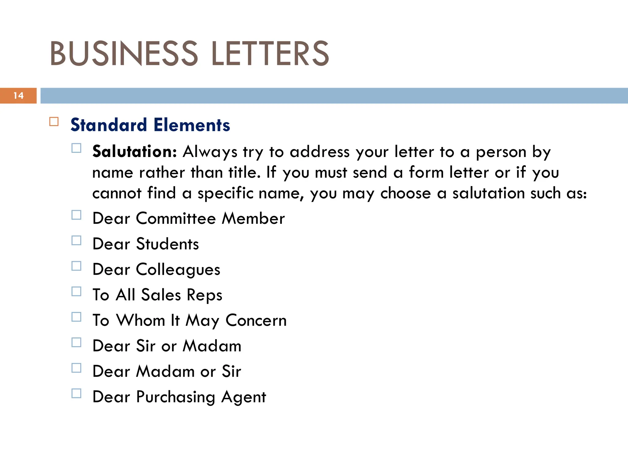 BUSINESS LETTERS
 Standard Elements
 Salutation: Always try to address your letter to a person by
name rather than title. If you must send a form letter or if you
cannot find a specific name, you may choose a salutation such as:
 Dear Committee Member
 Dear Students
 Dear Colleagues
 To All Sales Reps
 To Whom It May Concern
 Dear Sir or Madam
 Dear Madam or Sir
 Dear Purchasing Agent
14
 