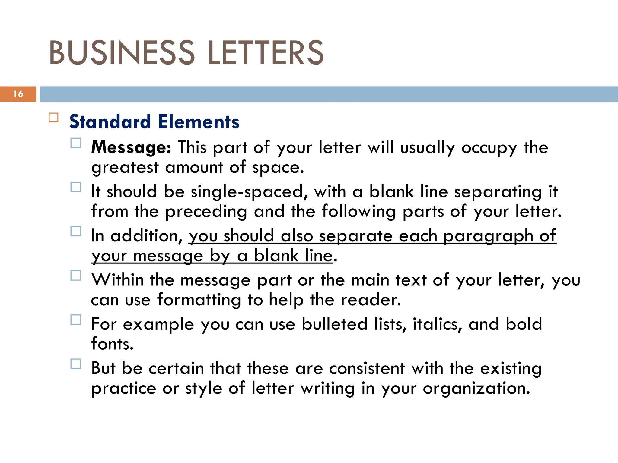 BUSINESS LETTERS
 Standard Elements
 Message: This part of your letter will usually occupy the
greatest amount of space.
 It should be single-spaced, with a blank line separating it
from the preceding and the following parts of your letter.
 In addition, you should also separate each paragraph of
your message by a blank line.
 Within the message part or the main text of your letter, you
can use formatting to help the reader.
 For example you can use bulleted lists, italics, and bold
fonts.
 But be certain that these are consistent with the existing
practice or style of letter writing in your organization.
16
 
