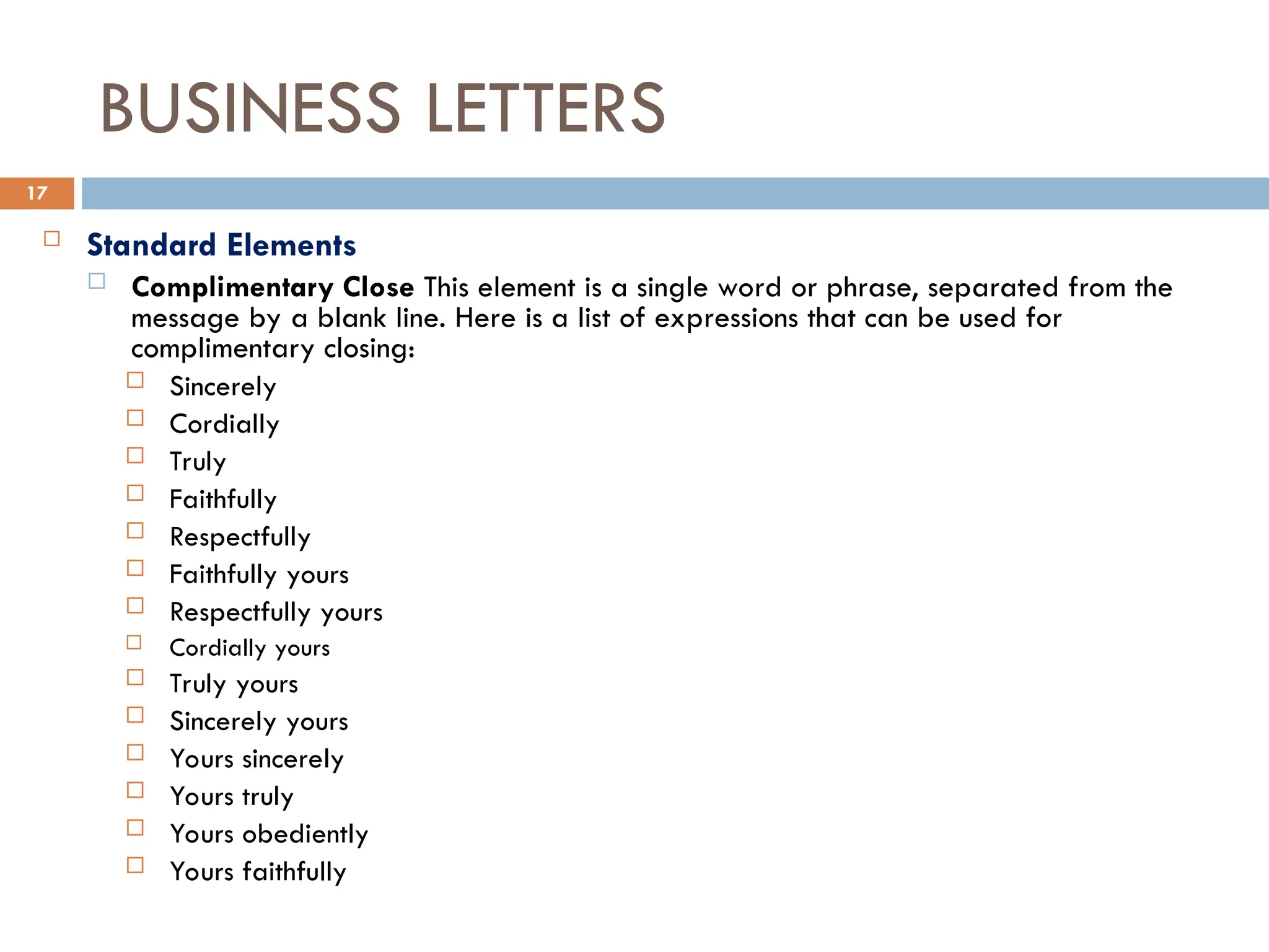 BUSINESS LETTERS
 Standard Elements
 Complimentary Close This element is a single word or phrase, separated from the
message by a blank line. Here is a list of expressions that can be used for
complimentary closing:
 Sincerely
 Cordially
 Truly
 Faithfully
 Respectfully
 Faithfully yours
 Respectfully yours
 Cordially yours
 Truly yours
 Sincerely yours
 Yours sincerely
 Yours truly
 Yours obediently
 Yours faithfully
17
 
