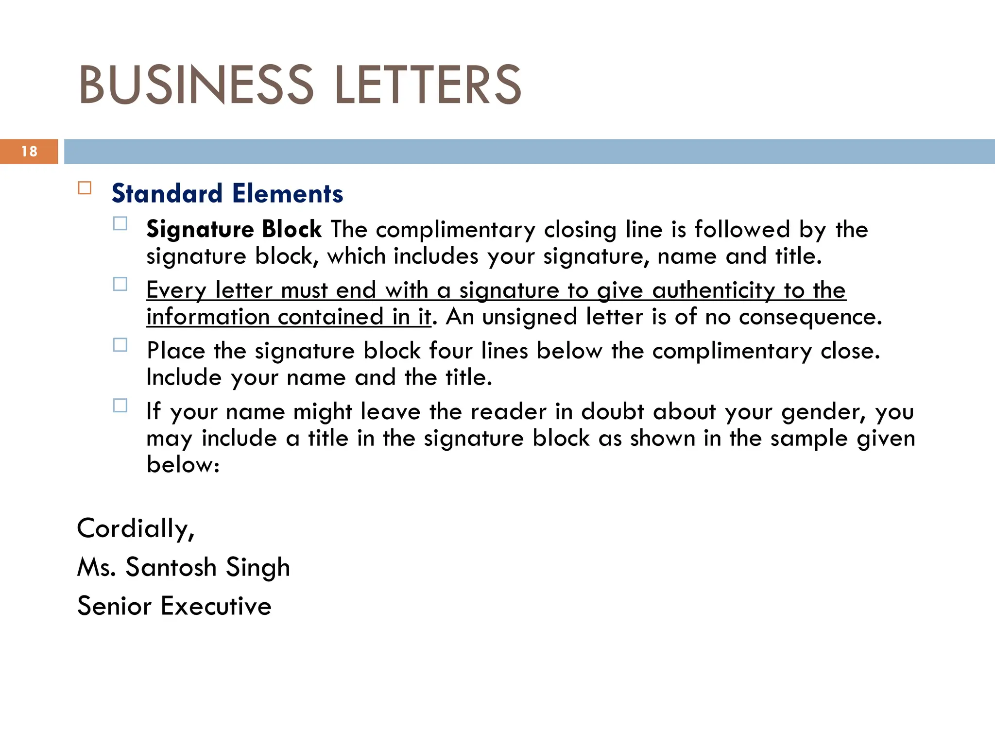 BUSINESS LETTERS
 Standard Elements
 Signature Block The complimentary closing line is followed by the
signature block, which includes your signature, name and title.
 Every letter must end with a signature to give authenticity to the
information contained in it. An unsigned letter is of no consequence.
 Place the signature block four lines below the complimentary close.
Include your name and the title.
 If your name might leave the reader in doubt about your gender, you
may include a title in the signature block as shown in the sample given
below:
Cordially,
Ms. Santosh Singh
Senior Executive
18
 