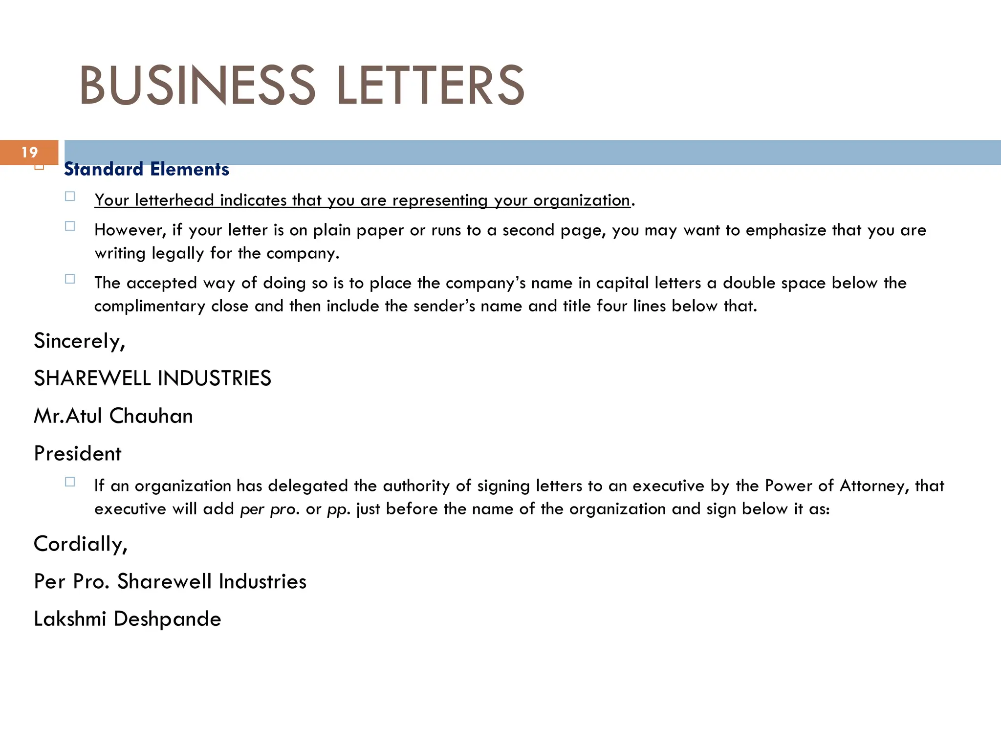 BUSINESS LETTERS
 Standard Elements
 Your letterhead indicates that you are representing your organization.
 However, if your letter is on plain paper or runs to a second page, you may want to emphasize that you are
writing legally for the company.
 The accepted way of doing so is to place the company’s name in capital letters a double space below the
complimentary close and then include the sender’s name and title four lines below that.
Sincerely,
SHAREWELL INDUSTRIES
Mr.Atul Chauhan
President
 If an organization has delegated the authority of signing letters to an executive by the Power of Attorney, that
executive will add per pro. or pp. just before the name of the organization and sign below it as:
Cordially,
Per Pro. Sharewell Industries
Lakshmi Deshpande
19
 