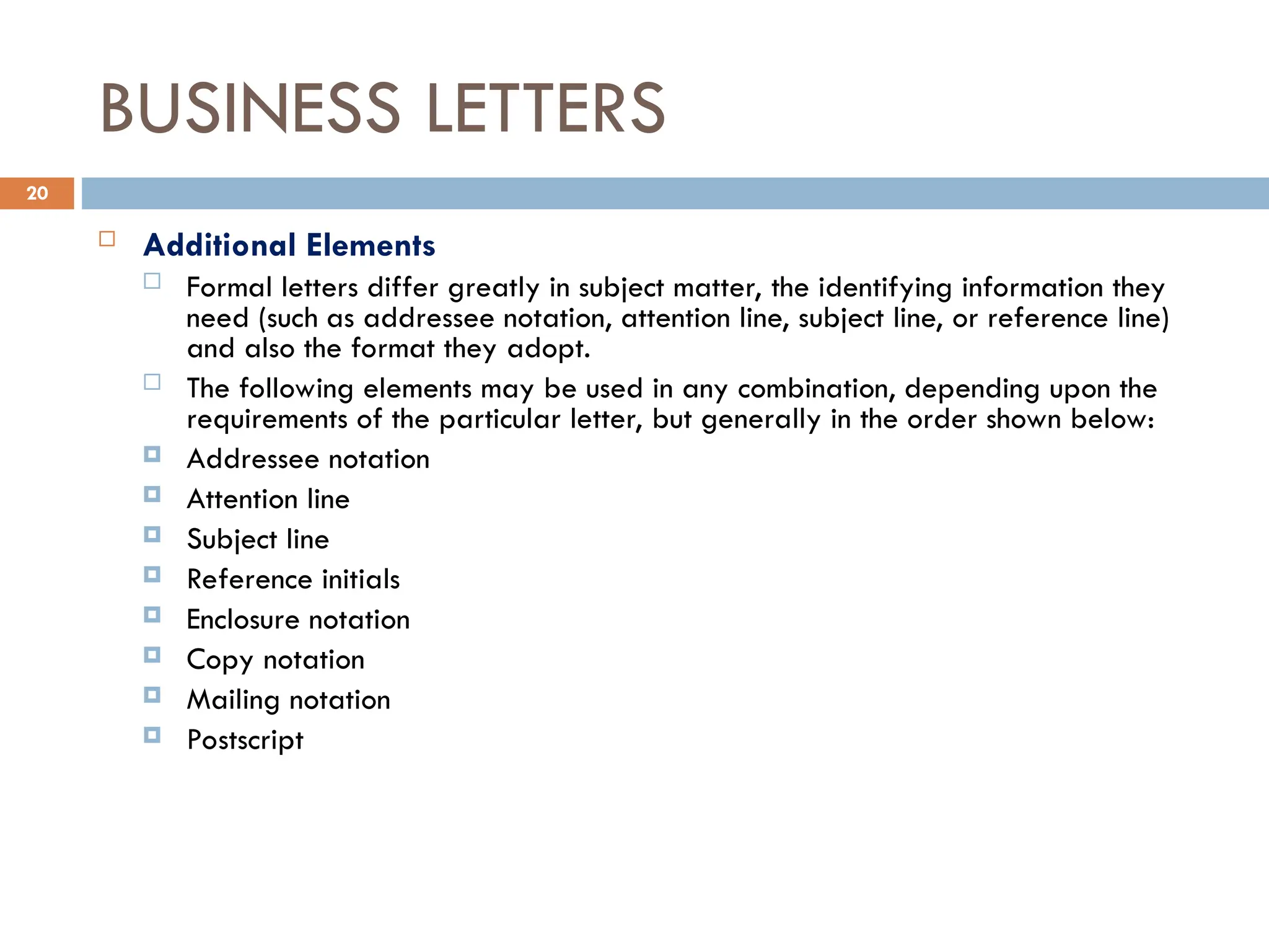 BUSINESS LETTERS
 Additional Elements
 Formal letters differ greatly in subject matter, the identifying information they
need (such as addressee notation, attention line, subject line, or reference line)
and also the format they adopt.
 The following elements may be used in any combination, depending upon the
requirements of the particular letter, but generally in the order shown below:
 Addressee notation
 Attention line
 Subject line
 Reference initials
 Enclosure notation
 Copy notation
 Mailing notation
 Postscript
20
 