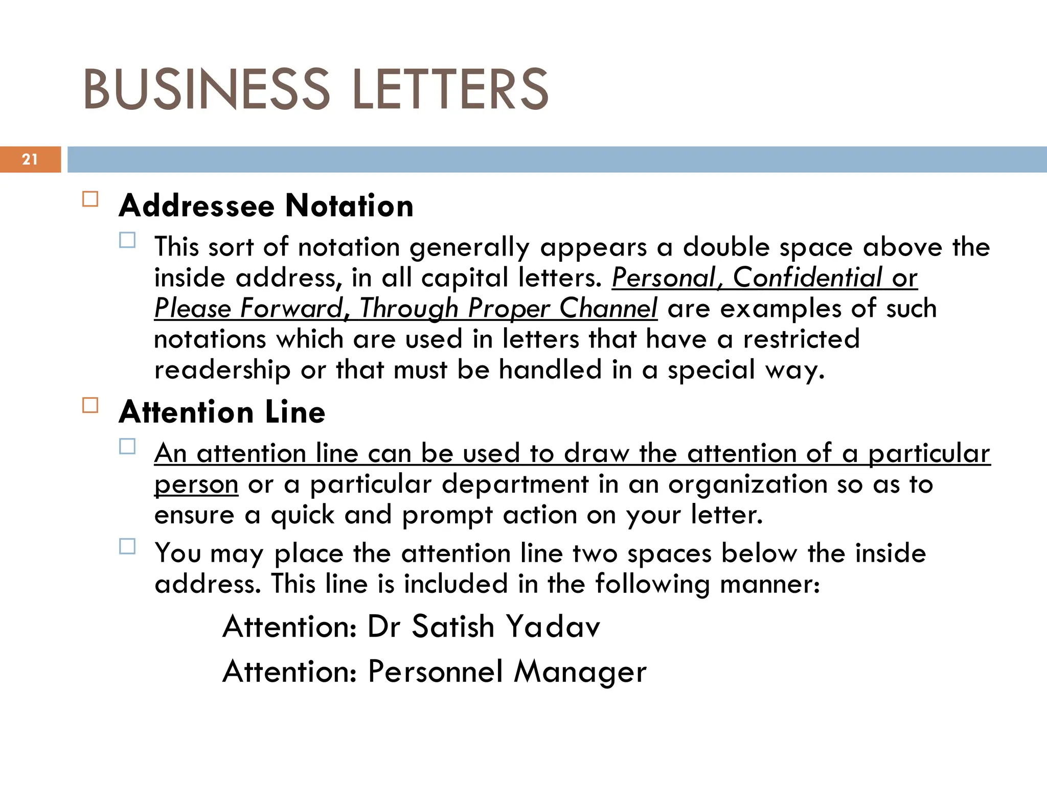 BUSINESS LETTERS
 Addressee Notation
 This sort of notation generally appears a double space above the
inside address, in all capital letters. Personal, Confidential or
Please Forward, Through Proper Channel are examples of such
notations which are used in letters that have a restricted
readership or that must be handled in a special way.
 Attention Line
 An attention line can be used to draw the attention of a particular
person or a particular department in an organization so as to
ensure a quick and prompt action on your letter.
 You may place the attention line two spaces below the inside
address. This line is included in the following manner:
Attention: Dr Satish Yadav
Attention: Personnel Manager
21
 