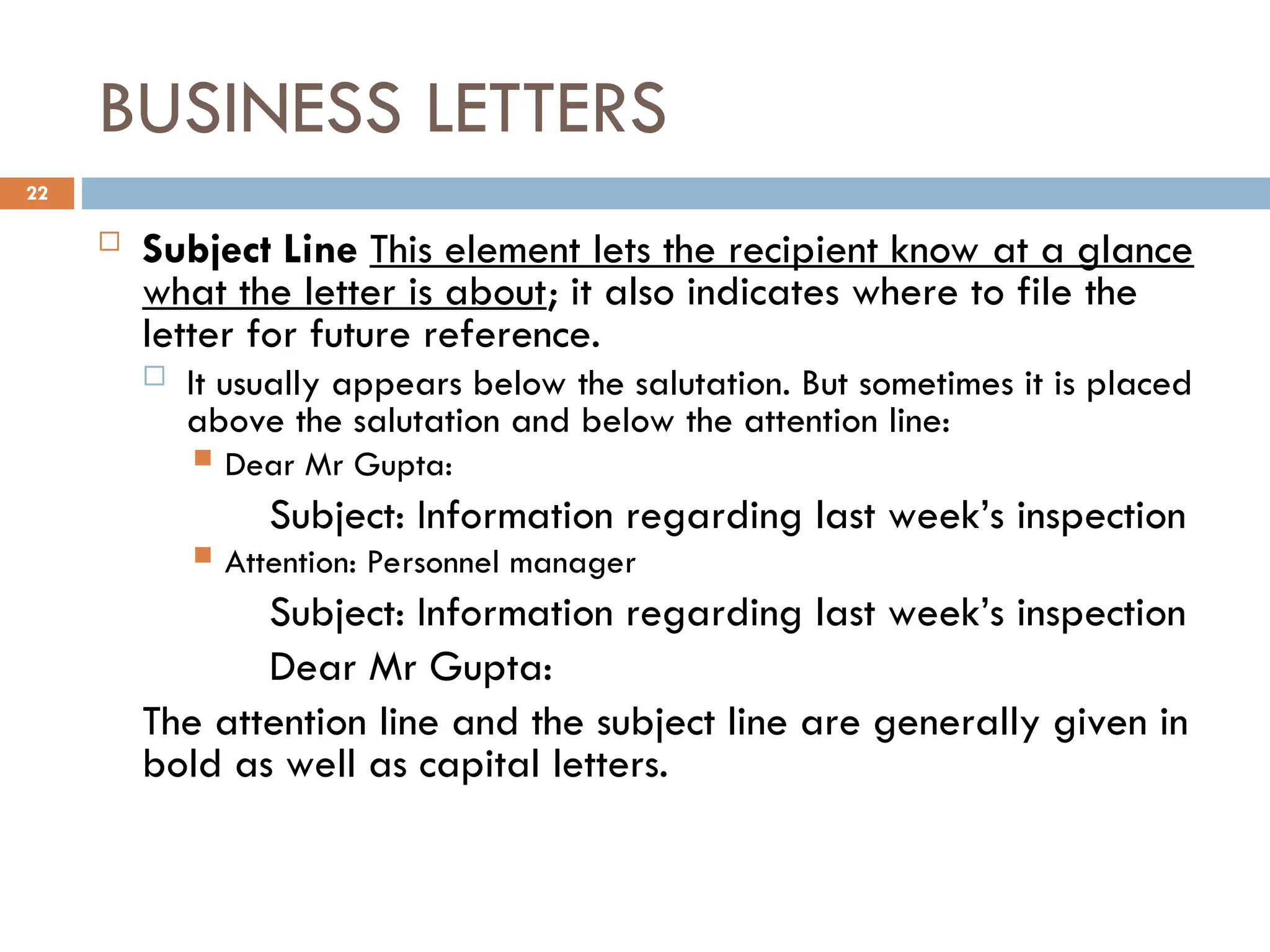 BUSINESS LETTERS
 Subject Line This element lets the recipient know at a glance
what the letter is about; it also indicates where to file the
letter for future reference.
 It usually appears below the salutation. But sometimes it is placed
above the salutation and below the attention line:
 Dear Mr Gupta:
Subject: Information regarding last week’s inspection
 Attention: Personnel manager
Subject: Information regarding last week’s inspection
Dear Mr Gupta:
The attention line and the subject line are generally given in
bold as well as capital letters.
22
 