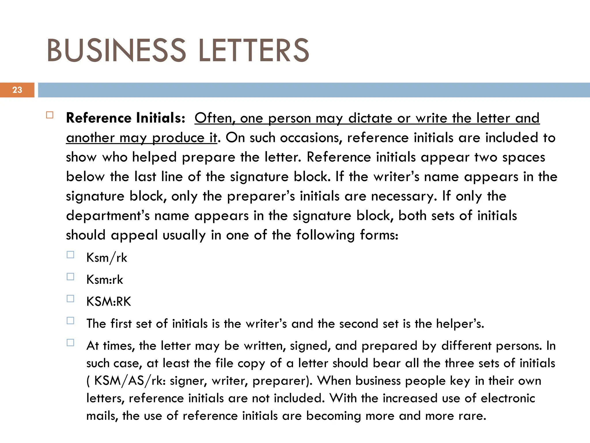 BUSINESS LETTERS
 Reference Initials: Often, one person may dictate or write the letter and
another may produce it. On such occasions, reference initials are included to
show who helped prepare the letter. Reference initials appear two spaces
below the last line of the signature block. If the writer’s name appears in the
signature block, only the preparer’s initials are necessary. If only the
department’s name appears in the signature block, both sets of initials
should appeal usually in one of the following forms:
 Ksm/rk
 Ksm:rk
 KSM:RK
 The first set of initials is the writer’s and the second set is the helper’s.
 At times, the letter may be written, signed, and prepared by different persons. In
such case, at least the file copy of a letter should bear all the three sets of initials
( KSM/AS/rk: signer, writer, preparer). When business people key in their own
letters, reference initials are not included. With the increased use of electronic
mails, the use of reference initials are becoming more and more rare.
23
 
