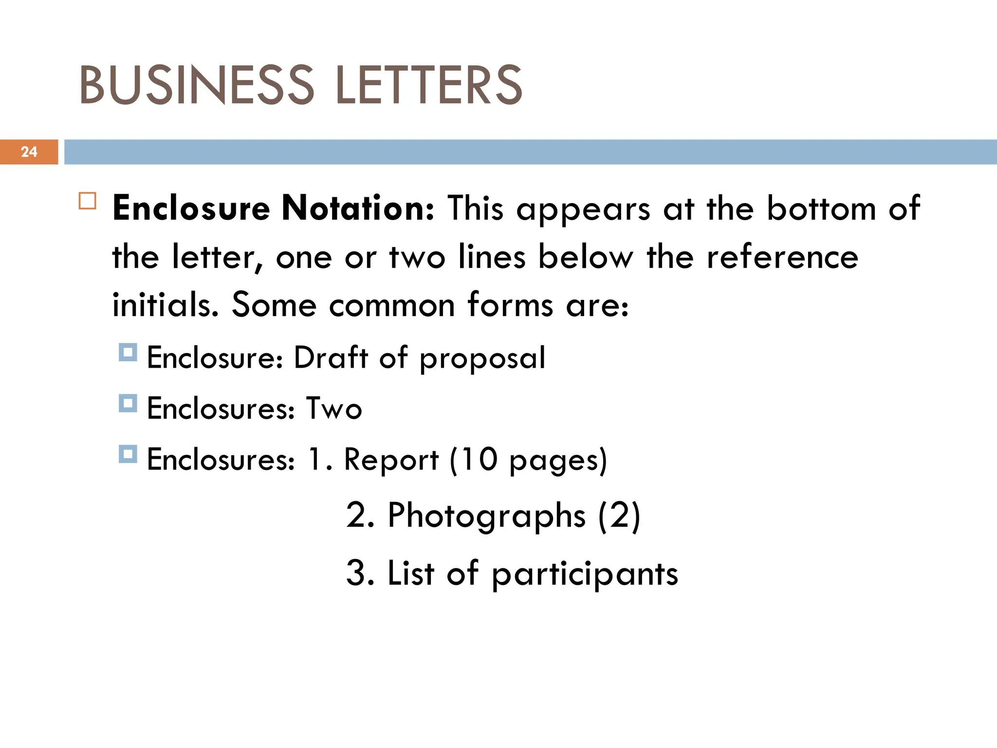 BUSINESS LETTERS
 Enclosure Notation: This appears at the bottom of
the letter, one or two lines below the reference
initials. Some common forms are:
 Enclosure: Draft of proposal
 Enclosures: Two
 Enclosures: 1. Report (10 pages)
2. Photographs (2)
3. List of participants
24
 
