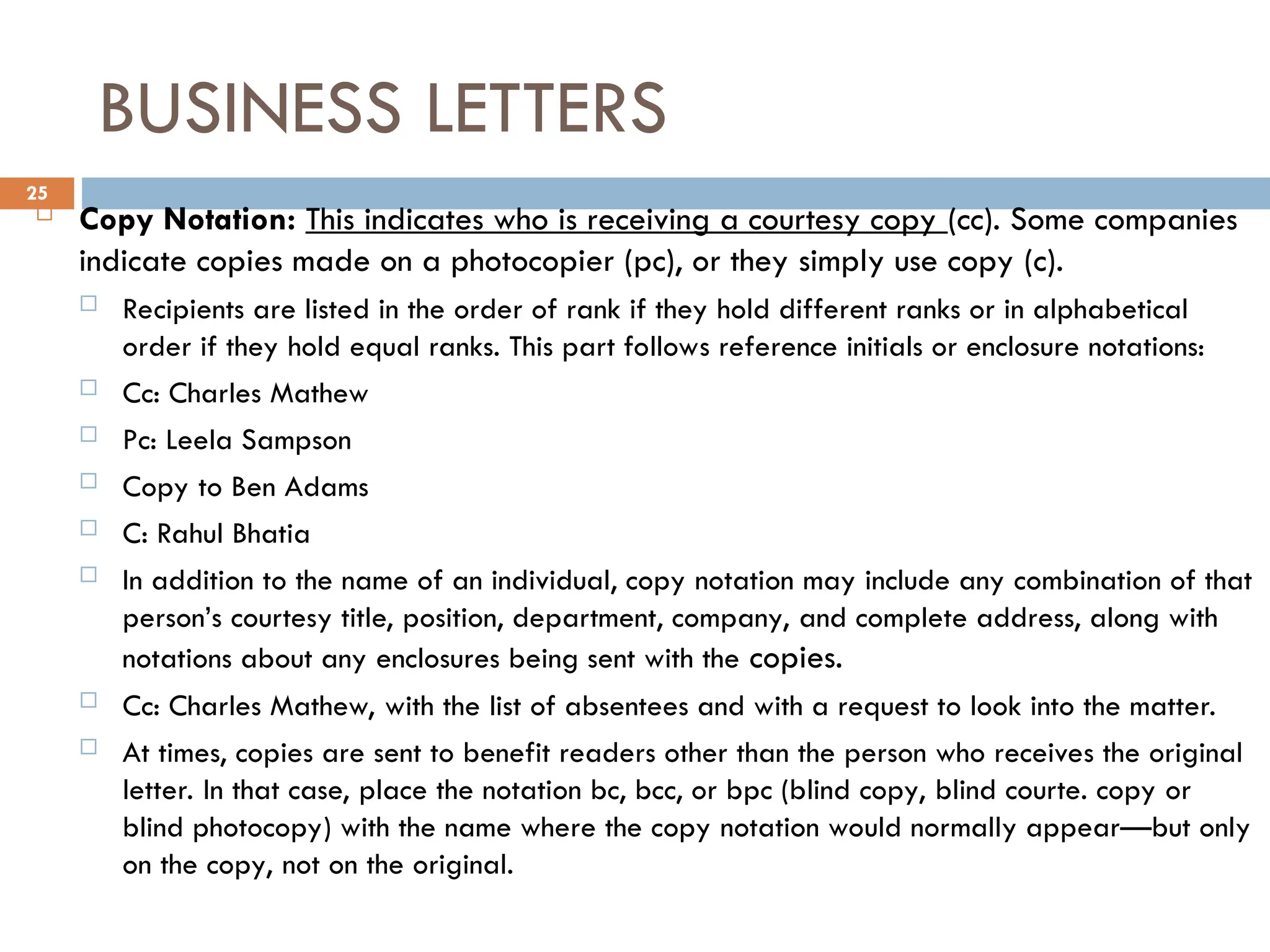 BUSINESS LETTERS
 Copy Notation: This indicates who is receiving a courtesy copy (cc). Some companies
indicate copies made on a photocopier (pc), or they simply use copy (c).
 Recipients are listed in the order of rank if they hold different ranks or in alphabetical
order if they hold equal ranks. This part follows reference initials or enclosure notations:
 Cc: Charles Mathew
 Pc: Leela Sampson
 Copy to Ben Adams
 C: Rahul Bhatia
 In addition to the name of an individual, copy notation may include any combination of that
person’s courtesy title, position, department, company, and complete address, along with
notations about any enclosures being sent with the copies.
 Cc: Charles Mathew, with the list of absentees and with a request to look into the matter.
 At times, copies are sent to benefit readers other than the person who receives the original
letter. In that case, place the notation bc, bcc, or bpc (blind copy, blind courte. copy or
blind photocopy) with the name where the copy notation would normally appear—but only
on the copy, not on the original.
25
 