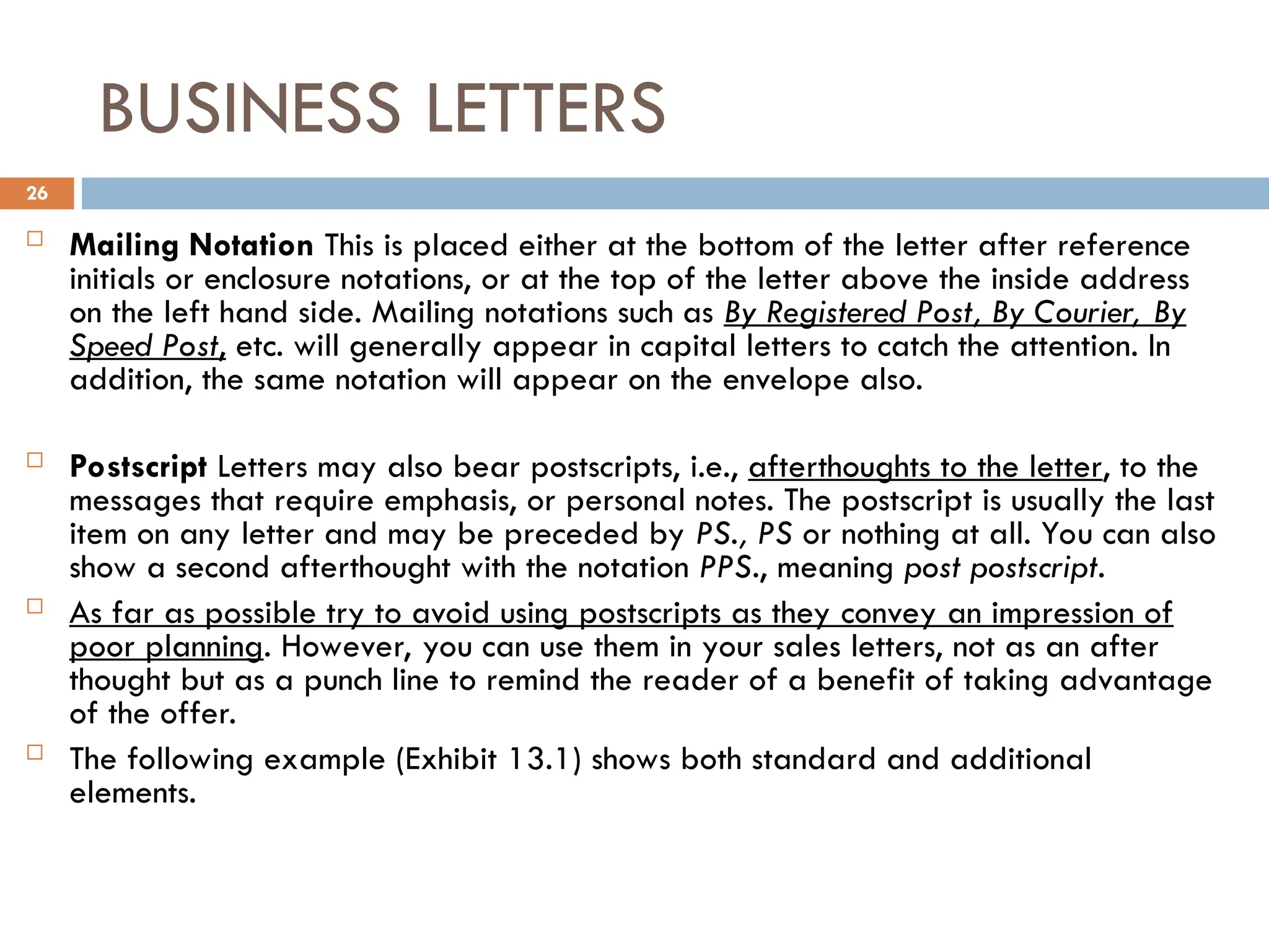 BUSINESS LETTERS
 Mailing Notation This is placed either at the bottom of the letter after reference
initials or enclosure notations, or at the top of the letter above the inside address
on the left hand side. Mailing notations such as By Registered Post, By Courier, By
Speed Post, etc. will generally appear in capital letters to catch the attention. In
addition, the same notation will appear on the envelope also.
 Postscript Letters may also bear postscripts, i.e., afterthoughts to the letter, to the
messages that require emphasis, or personal notes. The postscript is usually the last
item on any letter and may be preceded by PS., PS or nothing at all. You can also
show a second afterthought with the notation PPS., meaning post postscript.
 As far as possible try to avoid using postscripts as they convey an impression of
poor planning. However, you can use them in your sales letters, not as an after
thought but as a punch line to remind the reader of a benefit of taking advantage
of the offer.
 The following example (Exhibit 13.1) shows both standard and additional
elements.
26
 