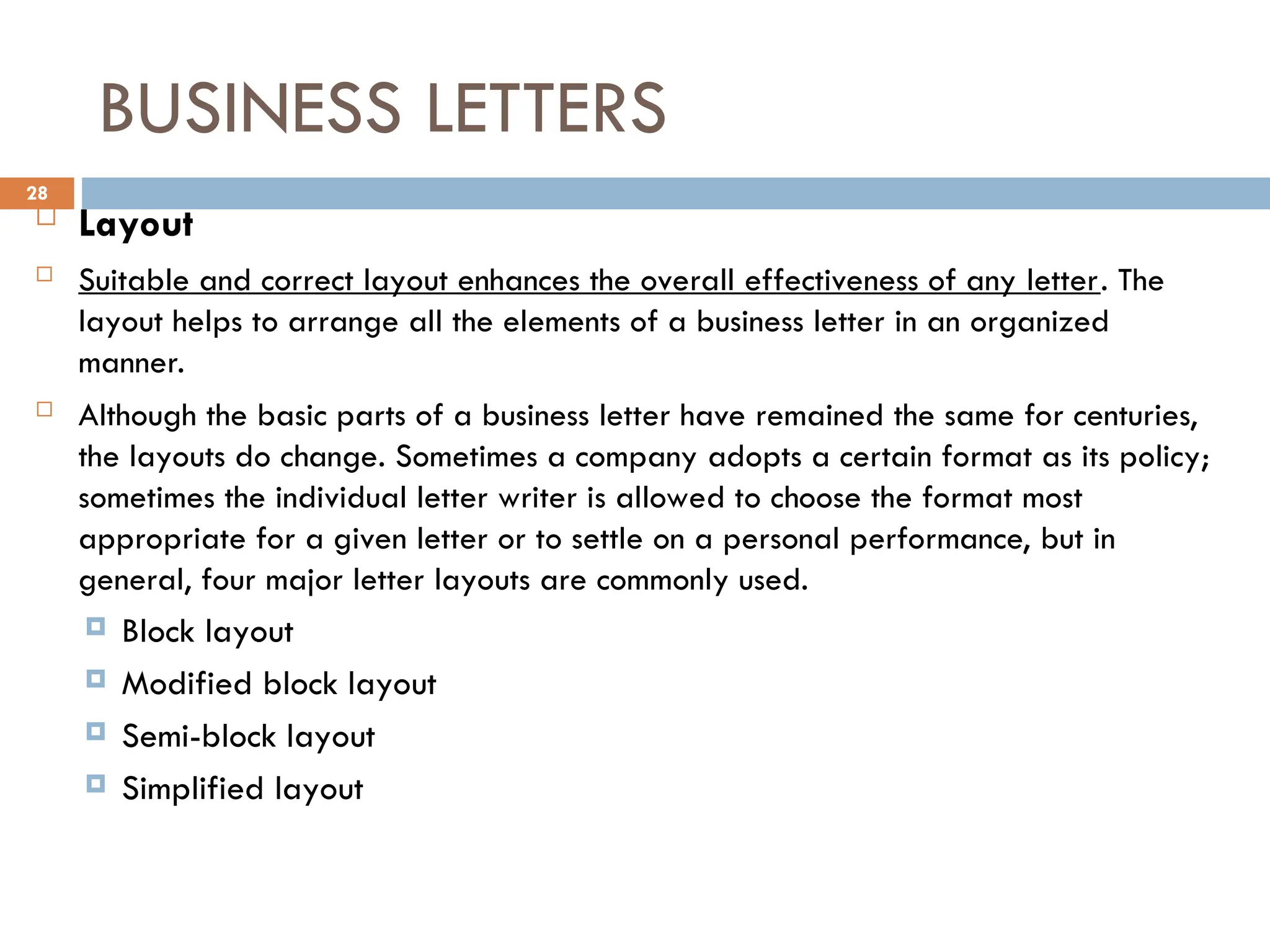 BUSINESS LETTERS
 Layout
 Suitable and correct layout enhances the overall effectiveness of any letter. The
layout helps to arrange all the elements of a business letter in an organized
manner.
 Although the basic parts of a business letter have remained the same for centuries,
the layouts do change. Sometimes a company adopts a certain format as its policy;
sometimes the individual letter writer is allowed to choose the format most
appropriate for a given letter or to settle on a personal performance, but in
general, four major letter layouts are commonly used.
 Block layout
 Modified block layout
 Semi-block layout
 Simplified layout
28
 
