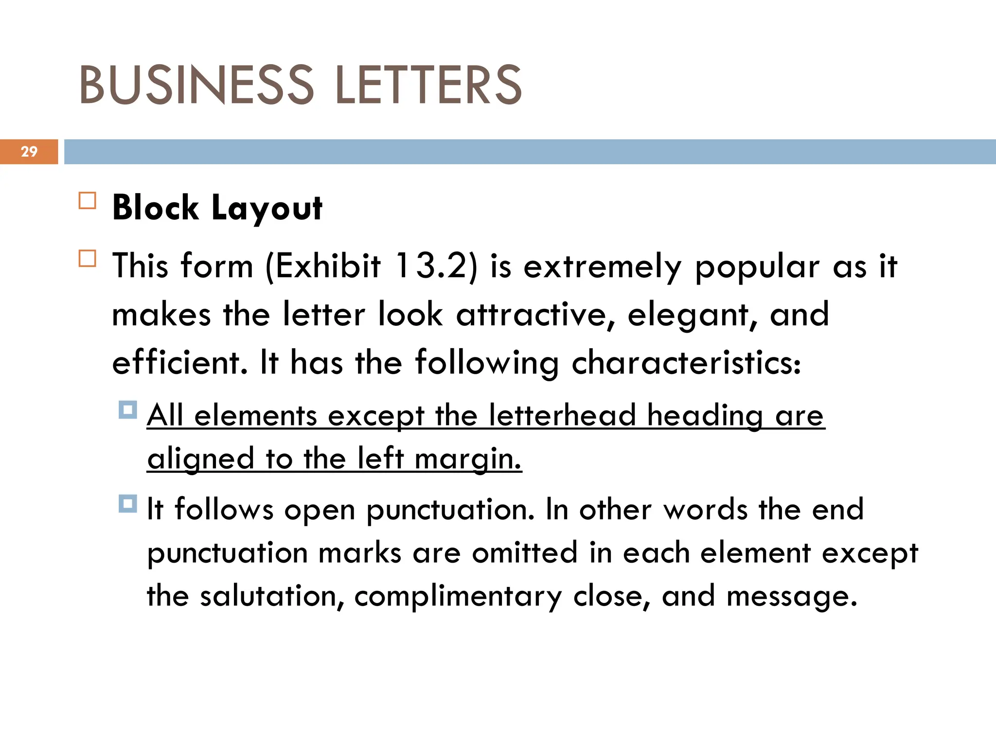 BUSINESS LETTERS
 Block Layout
 This form (Exhibit 13.2) is extremely popular as it
makes the letter look attractive, elegant, and
efficient. It has the following characteristics:
 All elements except the letterhead heading are
aligned to the left margin.
 It follows open punctuation. In other words the end
punctuation marks are omitted in each element except
the salutation, complimentary close, and message.
29
 