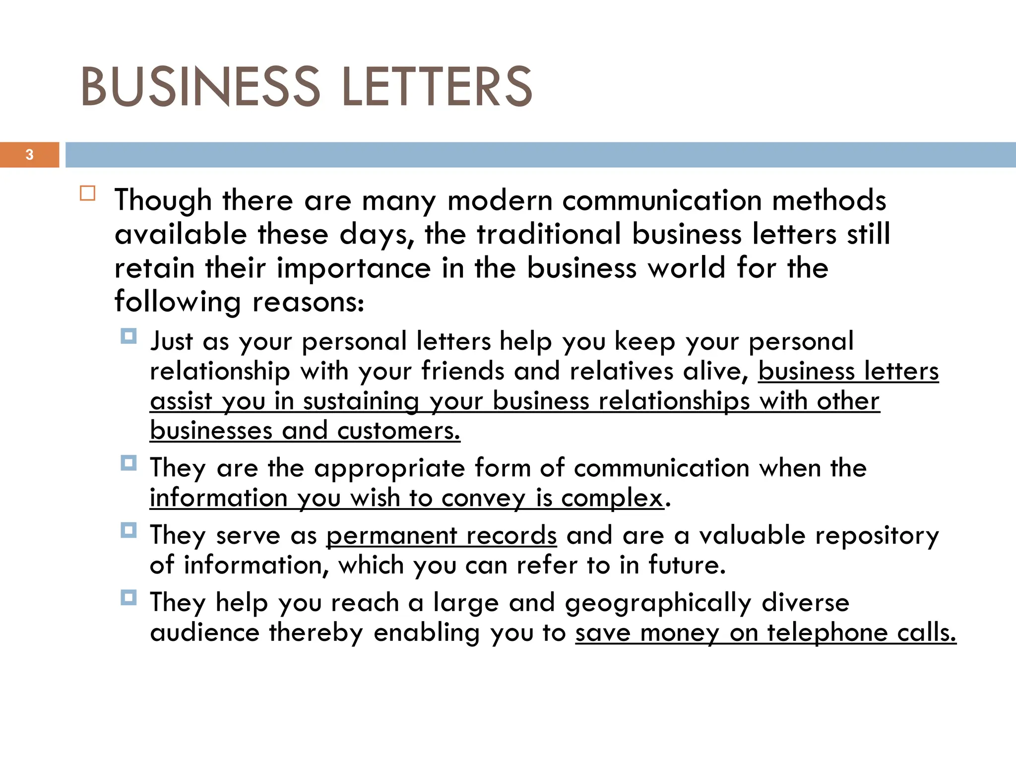 BUSINESS LETTERS
 Though there are many modern communication methods
available these days, the traditional business letters still
retain their importance in the business world for the
following reasons:
 Just as your personal letters help you keep your personal
relationship with your friends and relatives alive, business letters
assist you in sustaining your business relationships with other
businesses and customers.
 They are the appropriate form of communication when the
information you wish to convey is complex.
 They serve as permanent records and are a valuable repository
of information, which you can refer to in future.
 They help you reach a large and geographically diverse
audience thereby enabling you to save money on telephone calls.
3
 
