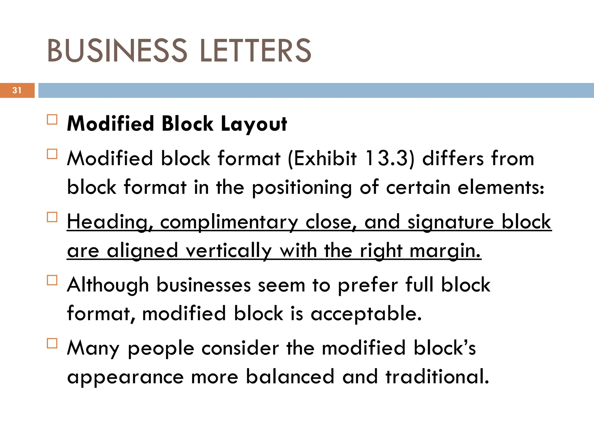 BUSINESS LETTERS
 Modified Block Layout
 Modified block format (Exhibit 13.3) differs from
block format in the positioning of certain elements:
 Heading, complimentary close, and signature block
are aligned vertically with the right margin.
 Although businesses seem to prefer full block
format, modified block is acceptable.
 Many people consider the modified block’s
appearance more balanced and traditional.
31
 