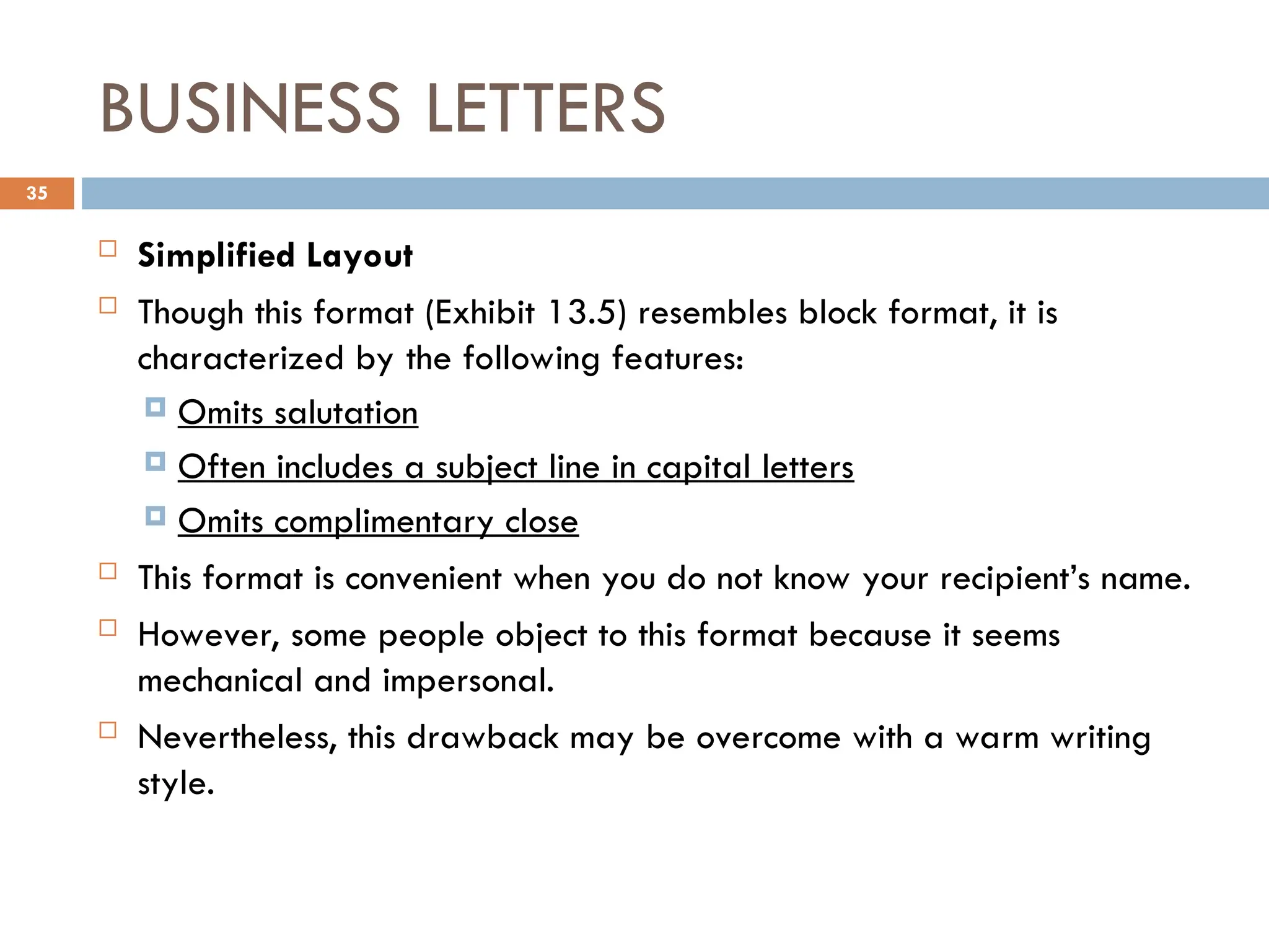 BUSINESS LETTERS
 Simplified Layout
 Though this format (Exhibit 13.5) resembles block format, it is
characterized by the following features:
 Omits salutation
 Often includes a subject line in capital letters
 Omits complimentary close
 This format is convenient when you do not know your recipient’s name.
 However, some people object to this format because it seems
mechanical and impersonal.
 Nevertheless, this drawback may be overcome with a warm writing
style.
35
 