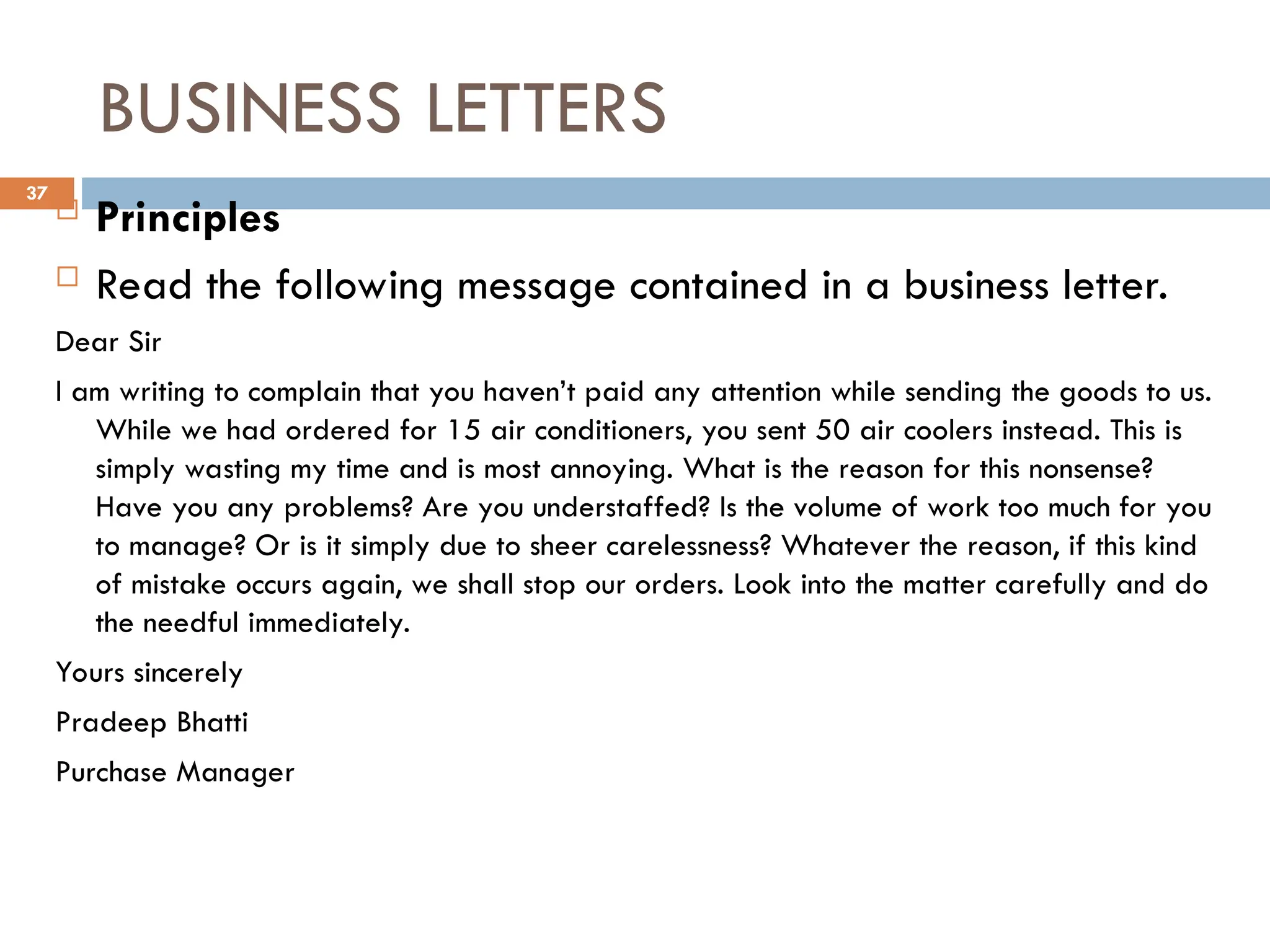 BUSINESS LETTERS
 Principles
 Read the following message contained in a business letter.
Dear Sir
I am writing to complain that you haven’t paid any attention while sending the goods to us.
While we had ordered for 15 air conditioners, you sent 50 air coolers instead. This is
simply wasting my time and is most annoying. What is the reason for this nonsense?
Have you any problems? Are you understaffed? Is the volume of work too much for you
to manage? Or is it simply due to sheer carelessness? Whatever the reason, if this kind
of mistake occurs again, we shall stop our orders. Look into the matter carefully and do
the needful immediately.
Yours sincerely
Pradeep Bhatti
Purchase Manager
37
 