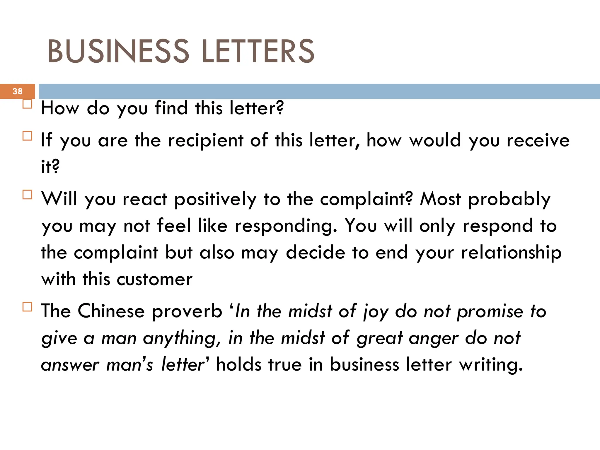 BUSINESS LETTERS
 How do you find this letter?
 If you are the recipient of this letter, how would you receive
it?
 Will you react positively to the complaint? Most probably
you may not feel like responding. You will only respond to
the complaint but also may decide to end your relationship
with this customer
 The Chinese proverb ‘In the midst of joy do not promise to
give a man anything, in the midst of great anger do not
answer man’s letter’ holds true in business letter writing.
38
 