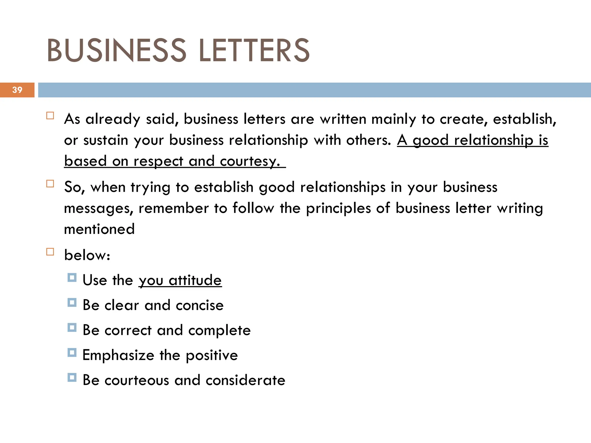 BUSINESS LETTERS
 As already said, business letters are written mainly to create, establish,
or sustain your business relationship with others. A good relationship is
based on respect and courtesy.
 So, when trying to establish good relationships in your business
messages, remember to follow the principles of business letter writing
mentioned
 below:
 Use the you attitude
 Be clear and concise
 Be correct and complete
 Emphasize the positive
 Be courteous and considerate
39
 