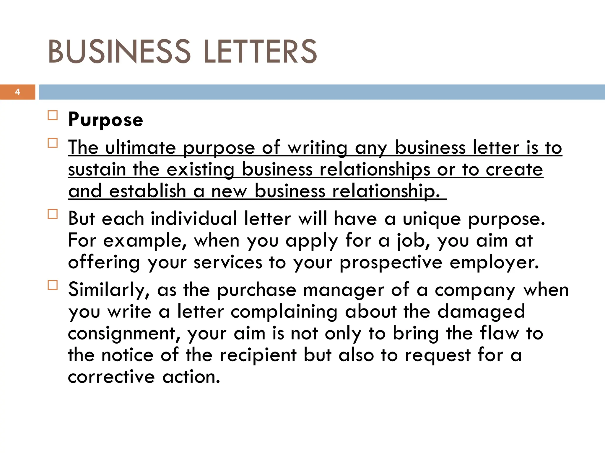 BUSINESS LETTERS
 Purpose
 The ultimate purpose of writing any business letter is to
sustain the existing business relationships or to create
and establish a new business relationship.
 But each individual letter will have a unique purpose.
For example, when you apply for a job, you aim at
offering your services to your prospective employer.
 Similarly, as the purchase manager of a company when
you write a letter complaining about the damaged
consignment, your aim is not only to bring the flaw to
the notice of the recipient but also to request for a
corrective action.
4
 