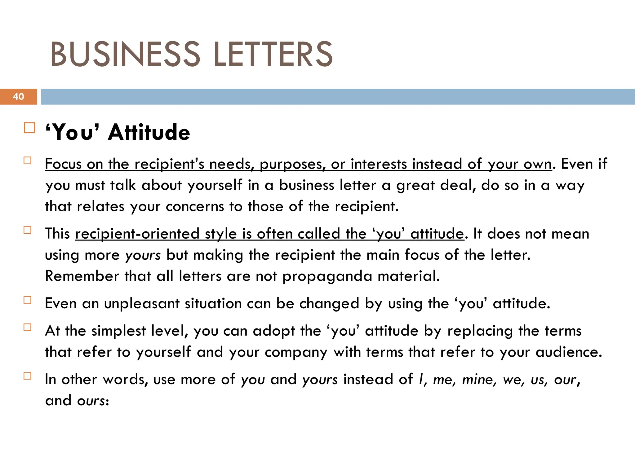BUSINESS LETTERS
 ‘You’ Attitude
 Focus on the recipient’s needs, purposes, or interests instead of your own. Even if
you must talk about yourself in a business letter a great deal, do so in a way
that relates your concerns to those of the recipient.
 This recipient-oriented style is often called the ‘you’ attitude. It does not mean
using more yours but making the recipient the main focus of the letter.
Remember that all letters are not propaganda material.
 Even an unpleasant situation can be changed by using the ‘you’ attitude.
 At the simplest level, you can adopt the ‘you’ attitude by replacing the terms
that refer to yourself and your company with terms that refer to your audience.
 In other words, use more of you and yours instead of I, me, mine, we, us, our,
and ours:
40
 
