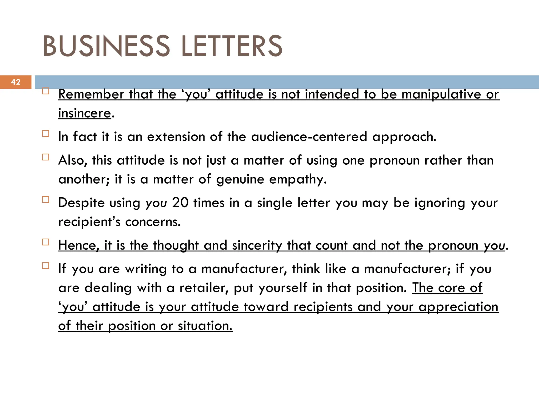 BUSINESS LETTERS
 Remember that the ‘you’ attitude is not intended to be manipulative or
insincere.
 In fact it is an extension of the audience-centered approach.
 Also, this attitude is not just a matter of using one pronoun rather than
another; it is a matter of genuine empathy.
 Despite using you 20 times in a single letter you may be ignoring your
recipient’s concerns.
 Hence, it is the thought and sincerity that count and not the pronoun you.
 If you are writing to a manufacturer, think like a manufacturer; if you
are dealing with a retailer, put yourself in that position. The core of
‘you’ attitude is your attitude toward recipients and your appreciation
of their position or situation.
42
 