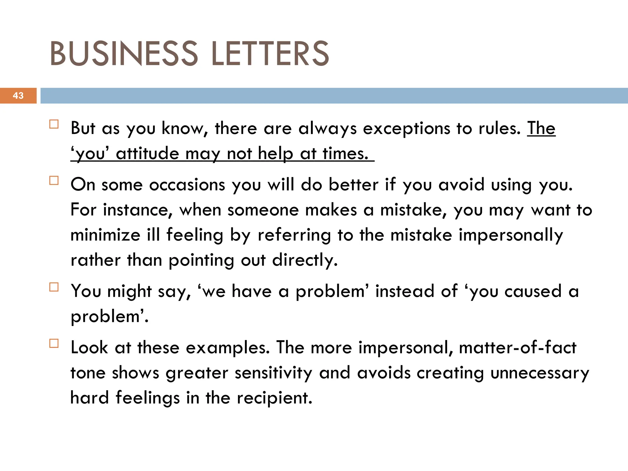 BUSINESS LETTERS
 But as you know, there are always exceptions to rules. The
‘you’ attitude may not help at times.
 On some occasions you will do better if you avoid using you.
For instance, when someone makes a mistake, you may want to
minimize ill feeling by referring to the mistake impersonally
rather than pointing out directly.
 You might say, ‘we have a problem’ instead of ‘you caused a
problem’.
 Look at these examples. The more impersonal, matter-of-fact
tone shows greater sensitivity and avoids creating unnecessary
hard feelings in the recipient.
43
 