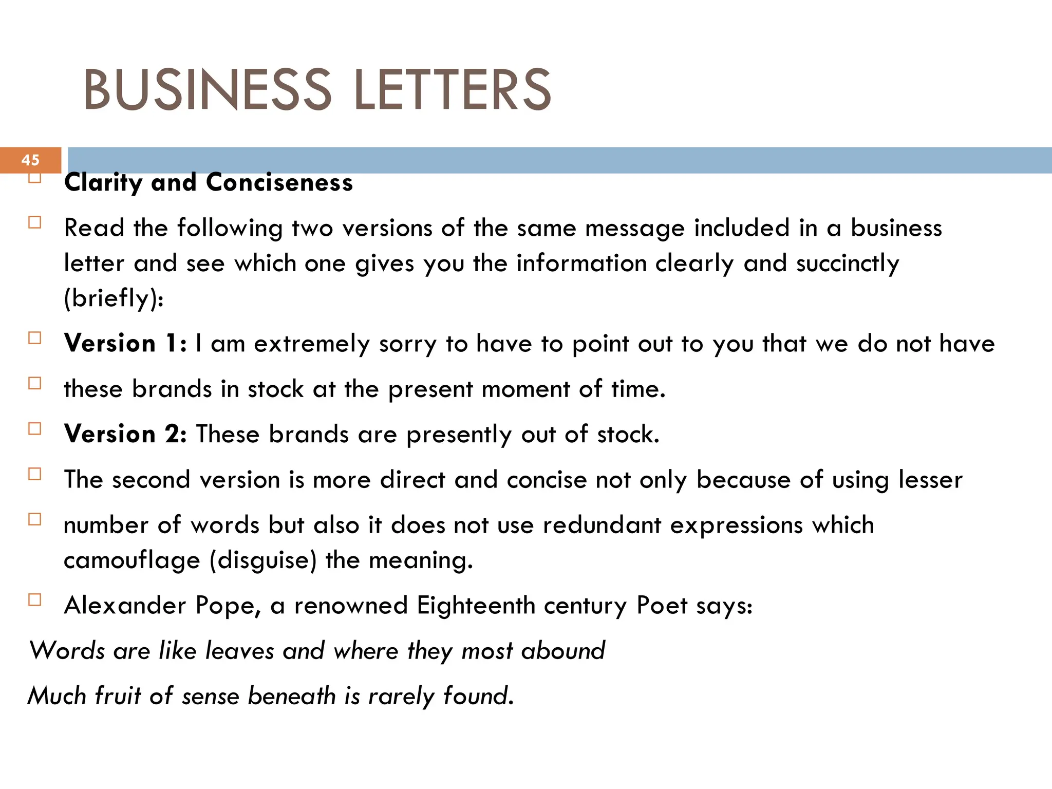 BUSINESS LETTERS
 Clarity and Conciseness
 Read the following two versions of the same message included in a business
letter and see which one gives you the information clearly and succinctly
(briefly):
 Version 1: I am extremely sorry to have to point out to you that we do not have
 these brands in stock at the present moment of time.
 Version 2: These brands are presently out of stock.
 The second version is more direct and concise not only because of using lesser
 number of words but also it does not use redundant expressions which
camouflage (disguise) the meaning.
 Alexander Pope, a renowned Eighteenth century Poet says:
Words are like leaves and where they most abound
Much fruit of sense beneath is rarely found.
45
 