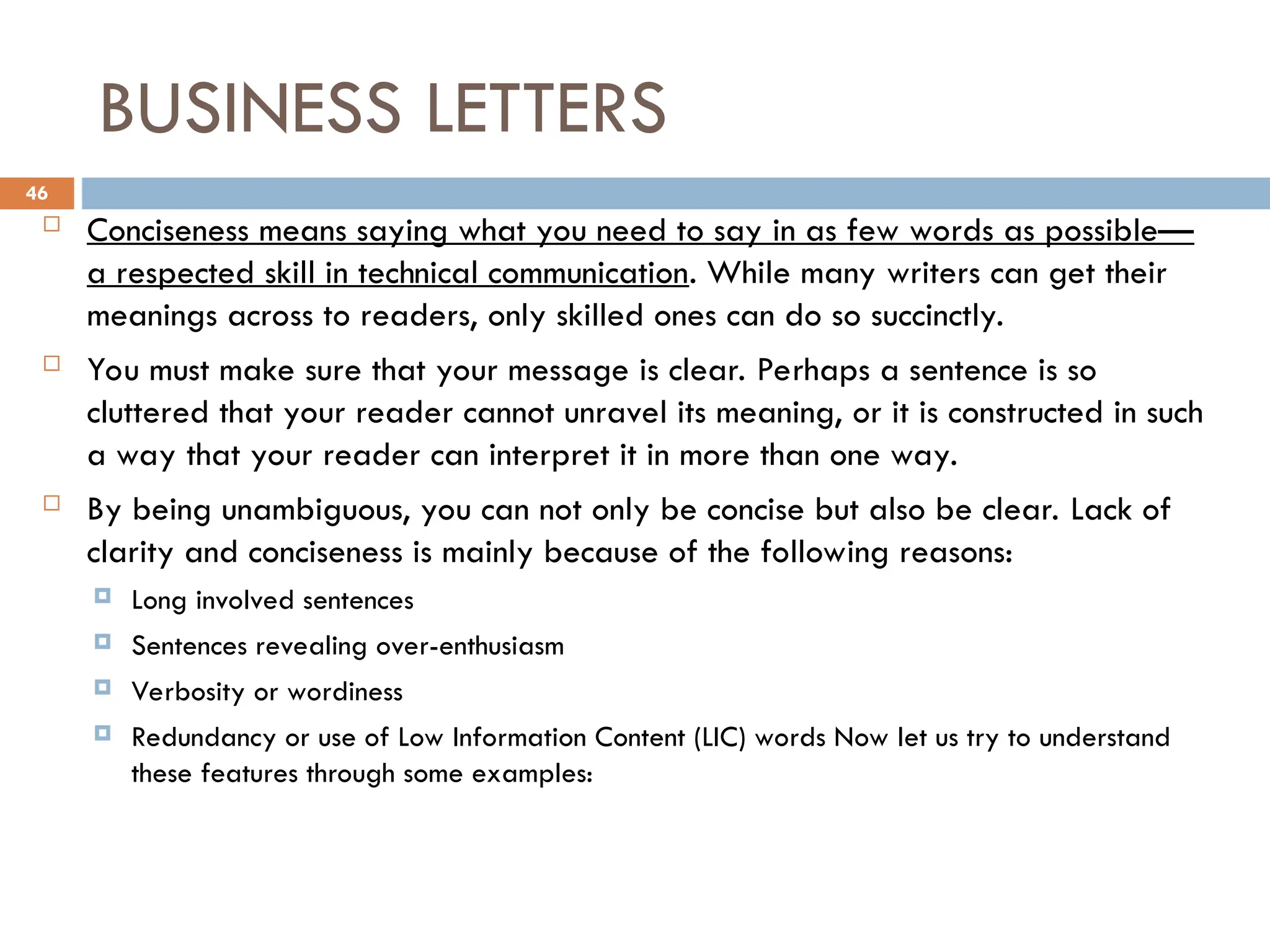 BUSINESS LETTERS
 Conciseness means saying what you need to say in as few words as possible—
a respected skill in technical communication. While many writers can get their
meanings across to readers, only skilled ones can do so succinctly.
 You must make sure that your message is clear. Perhaps a sentence is so
cluttered that your reader cannot unravel its meaning, or it is constructed in such
a way that your reader can interpret it in more than one way.
 By being unambiguous, you can not only be concise but also be clear. Lack of
clarity and conciseness is mainly because of the following reasons:
 Long involved sentences
 Sentences revealing over-enthusiasm
 Verbosity or wordiness
 Redundancy or use of Low Information Content (LIC) words Now let us try to understand
these features through some examples:
46
 