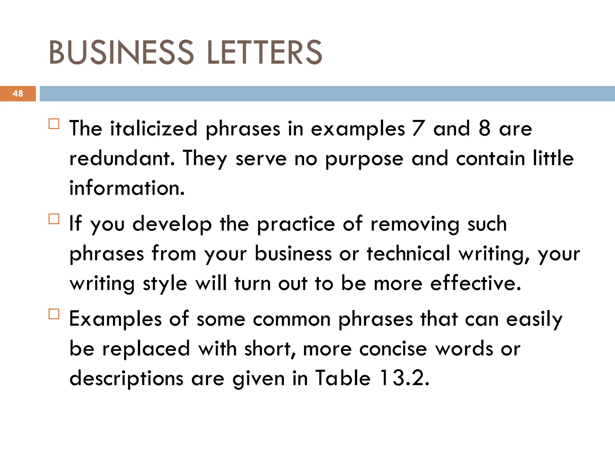 BUSINESS LETTERS
 The italicized phrases in examples 7 and 8 are
redundant. They serve no purpose and contain little
information.
 If you develop the practice of removing such
phrases from your business or technical writing, your
writing style will turn out to be more effective.
 Examples of some common phrases that can easily
be replaced with short, more concise words or
descriptions are given in Table 13.2.
48
 