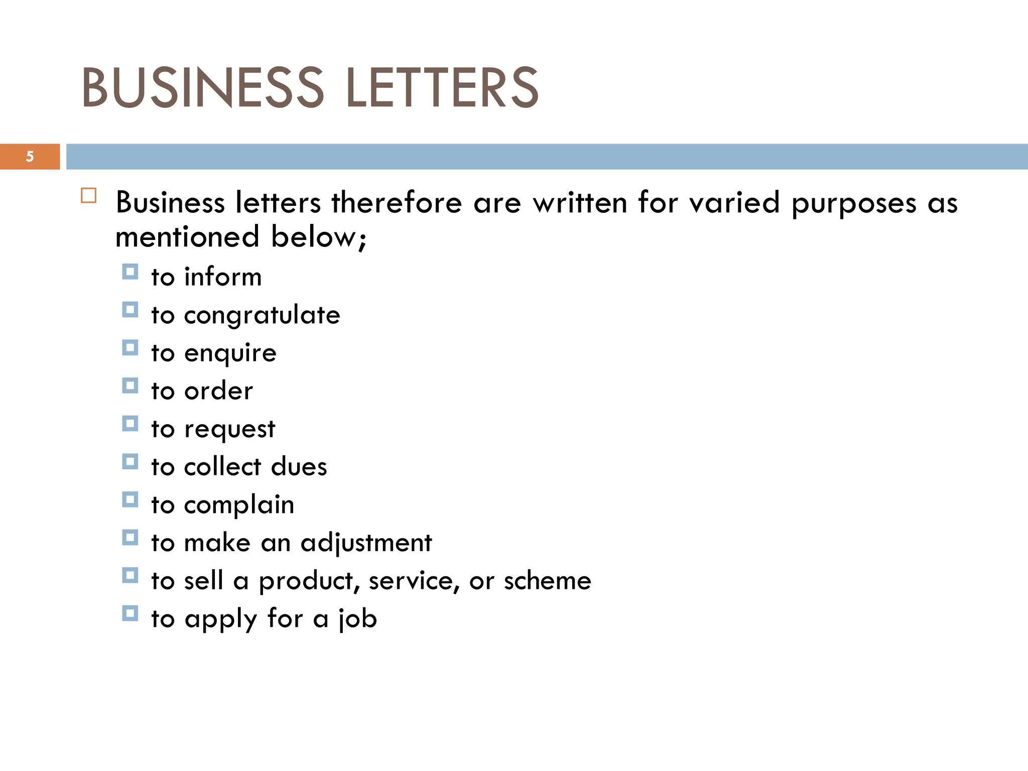 BUSINESS LETTERS
 Business letters therefore are written for varied purposes as
mentioned below;
 to inform
 to congratulate
 to enquire
 to order
 to request
 to collect dues
 to complain
 to make an adjustment
 to sell a product, service, or scheme
 to apply for a job
5
 