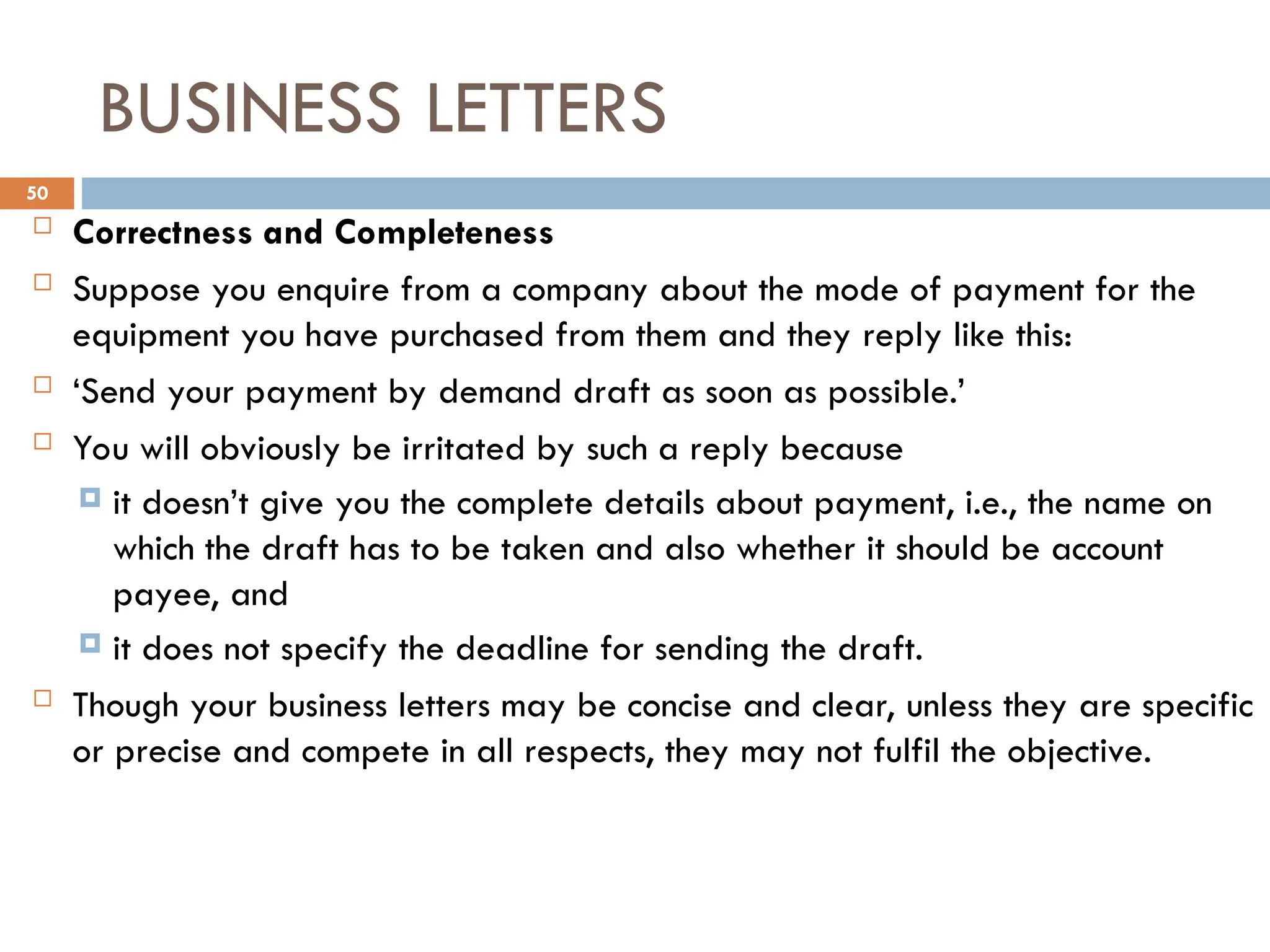 BUSINESS LETTERS
 Correctness and Completeness
 Suppose you enquire from a company about the mode of payment for the
equipment you have purchased from them and they reply like this:
 ‘Send your payment by demand draft as soon as possible.’
 You will obviously be irritated by such a reply because
 it doesn’t give you the complete details about payment, i.e., the name on
which the draft has to be taken and also whether it should be account
payee, and
 it does not specify the deadline for sending the draft.
 Though your business letters may be concise and clear, unless they are specific
or precise and compete in all respects, they may not fulfil the objective.
50
 