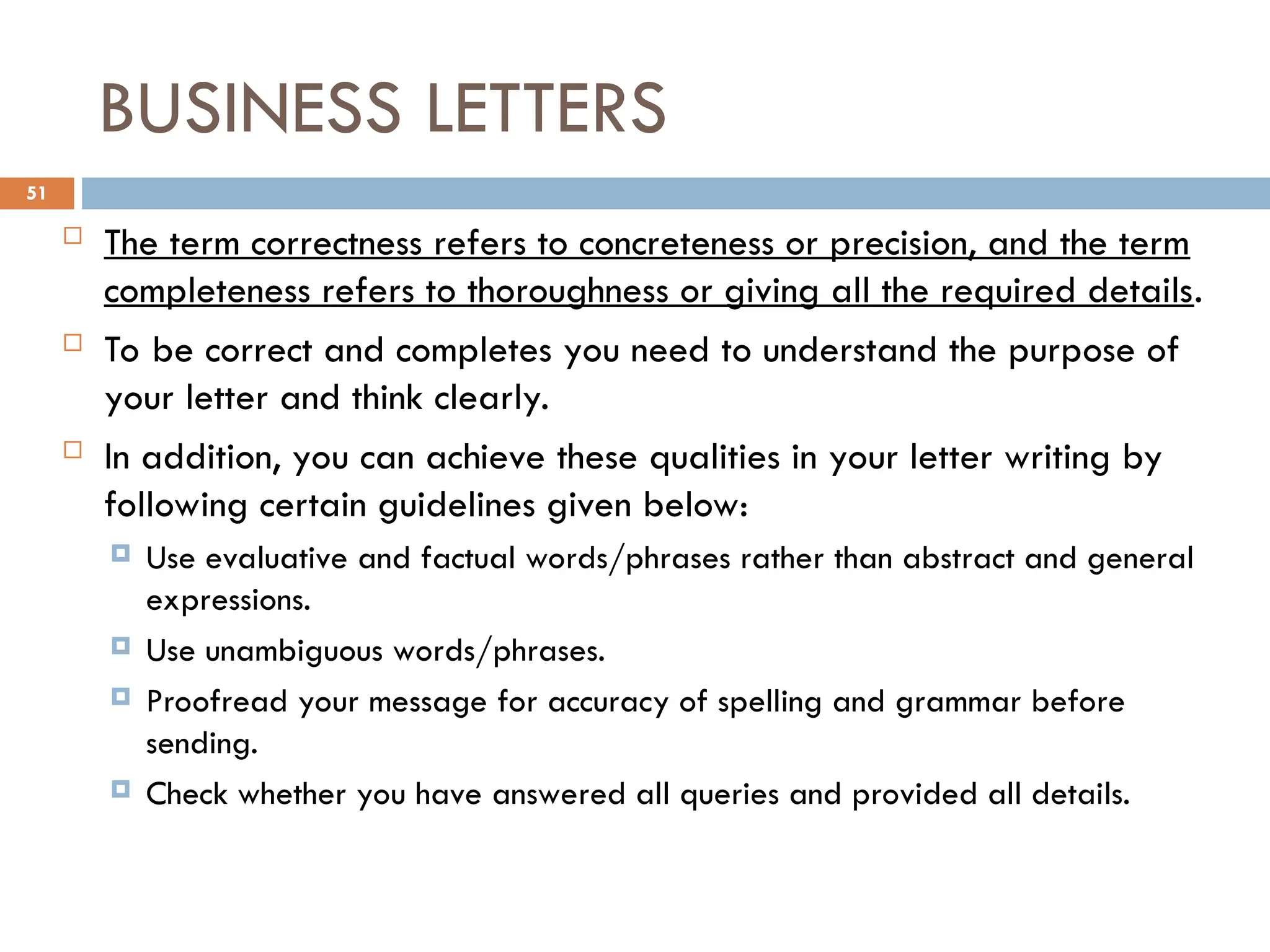 BUSINESS LETTERS
 The term correctness refers to concreteness or precision, and the term
completeness refers to thoroughness or giving all the required details.
 To be correct and completes you need to understand the purpose of
your letter and think clearly.
 In addition, you can achieve these qualities in your letter writing by
following certain guidelines given below:
 Use evaluative and factual words/phrases rather than abstract and general
expressions.
 Use unambiguous words/phrases.
 Proofread your message for accuracy of spelling and grammar before
sending.
 Check whether you have answered all queries and provided all details.
51
 