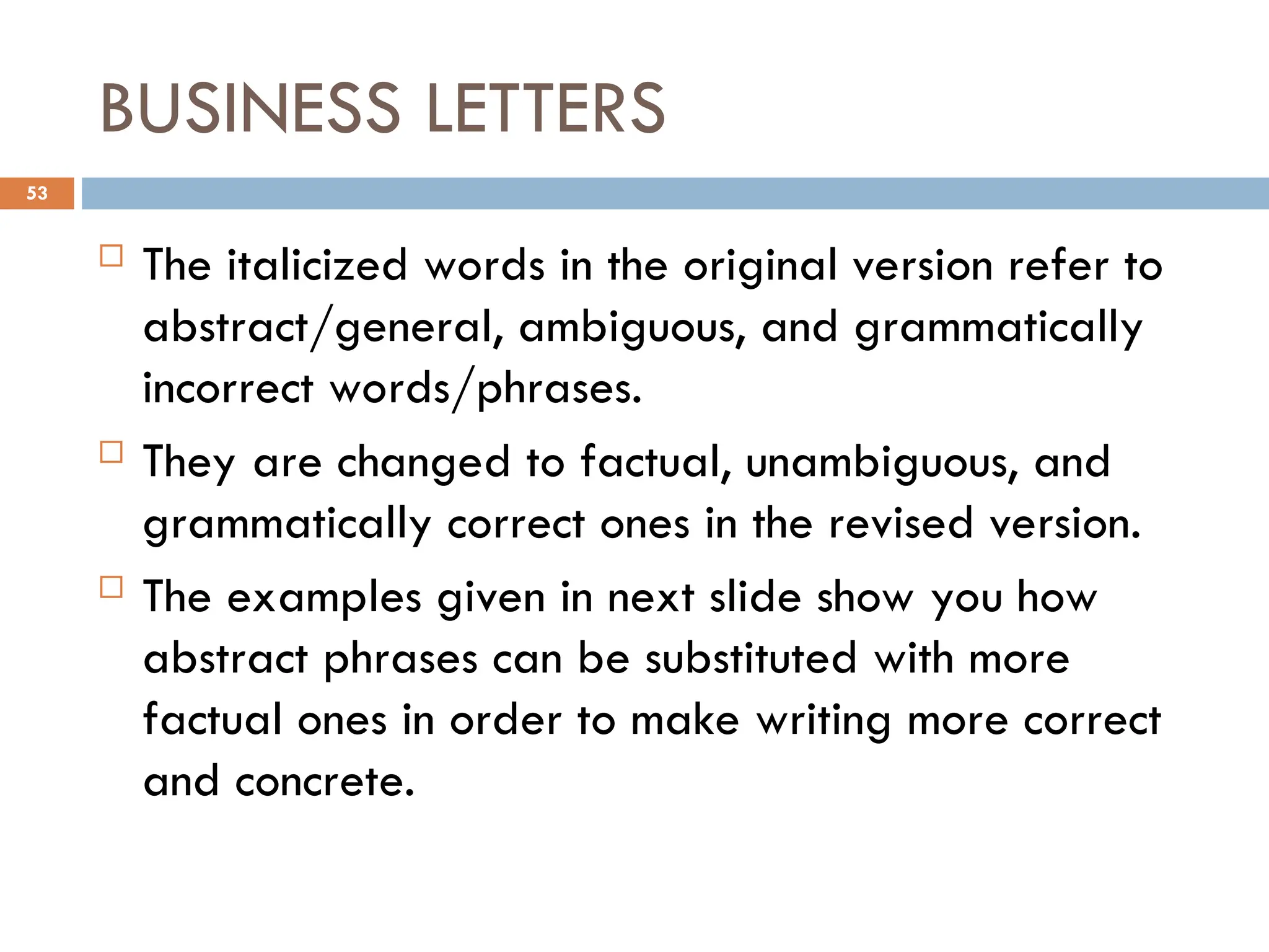 BUSINESS LETTERS
 The italicized words in the original version refer to
abstract/general, ambiguous, and grammatically
incorrect words/phrases.
 They are changed to factual, unambiguous, and
grammatically correct ones in the revised version.
 The examples given in next slide show you how
abstract phrases can be substituted with more
factual ones in order to make writing more correct
and concrete.
53
 