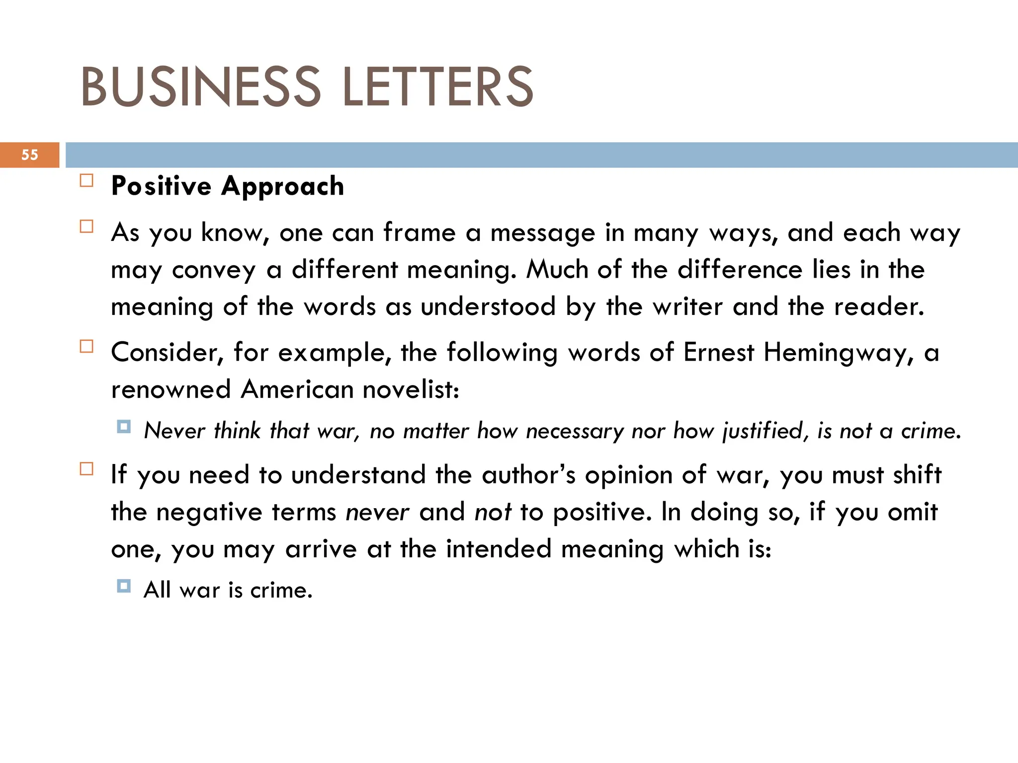 BUSINESS LETTERS
 Positive Approach
 As you know, one can frame a message in many ways, and each way
may convey a different meaning. Much of the difference lies in the
meaning of the words as understood by the writer and the reader.
 Consider, for example, the following words of Ernest Hemingway, a
renowned American novelist:
 Never think that war, no matter how necessary nor how justified, is not a crime.
 If you need to understand the author’s opinion of war, you must shift
the negative terms never and not to positive. In doing so, if you omit
one, you may arrive at the intended meaning which is:
 All war is crime.
55
 