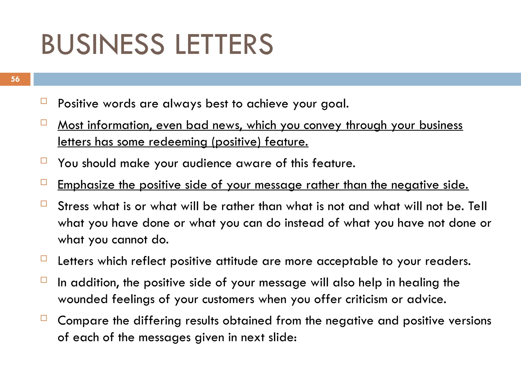 BUSINESS LETTERS
 Positive words are always best to achieve your goal.
 Most information, even bad news, which you convey through your business
letters has some redeeming (positive) feature.
 You should make your audience aware of this feature.
 Emphasize the positive side of your message rather than the negative side.
 Stress what is or what will be rather than what is not and what will not be. Tell
what you have done or what you can do instead of what you have not done or
what you cannot do.
 Letters which reflect positive attitude are more acceptable to your readers.
 In addition, the positive side of your message will also help in healing the
wounded feelings of your customers when you offer criticism or advice.
 Compare the differing results obtained from the negative and positive versions
of each of the messages given in next slide:
56
 