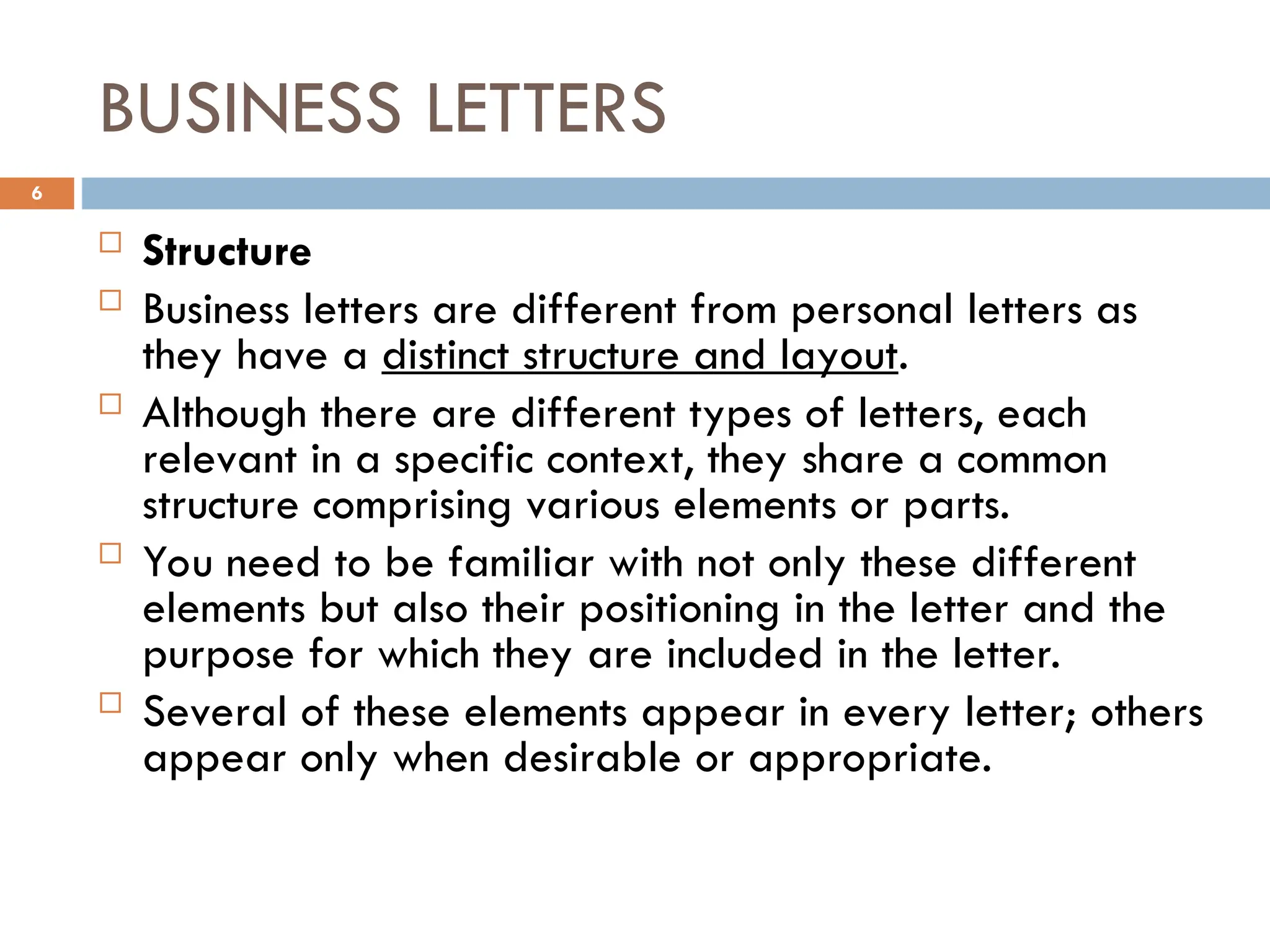 BUSINESS LETTERS
 Structure
 Business letters are different from personal letters as
they have a distinct structure and layout.
 Although there are different types of letters, each
relevant in a specific context, they share a common
structure comprising various elements or parts.
 You need to be familiar with not only these different
elements but also their positioning in the letter and the
purpose for which they are included in the letter.
 Several of these elements appear in every letter; others
appear only when desirable or appropriate.
6
 