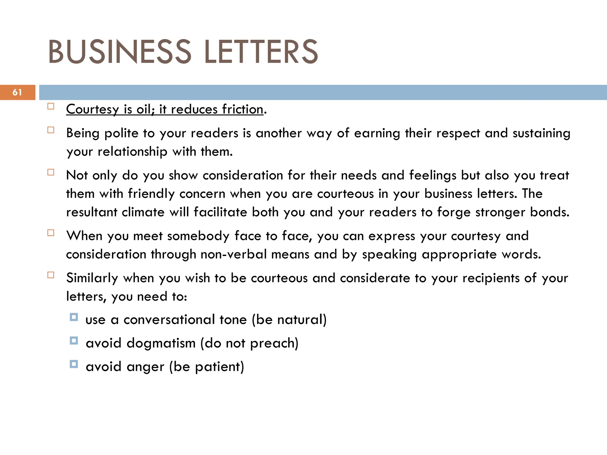 BUSINESS LETTERS
 Courtesy is oil; it reduces friction.
 Being polite to your readers is another way of earning their respect and sustaining
your relationship with them.
 Not only do you show consideration for their needs and feelings but also you treat
them with friendly concern when you are courteous in your business letters. The
resultant climate will facilitate both you and your readers to forge stronger bonds.
 When you meet somebody face to face, you can express your courtesy and
consideration through non-verbal means and by speaking appropriate words.
 Similarly when you wish to be courteous and considerate to your recipients of your
letters, you need to:
 use a conversational tone (be natural)
 avoid dogmatism (do not preach)
 avoid anger (be patient)
61
 
