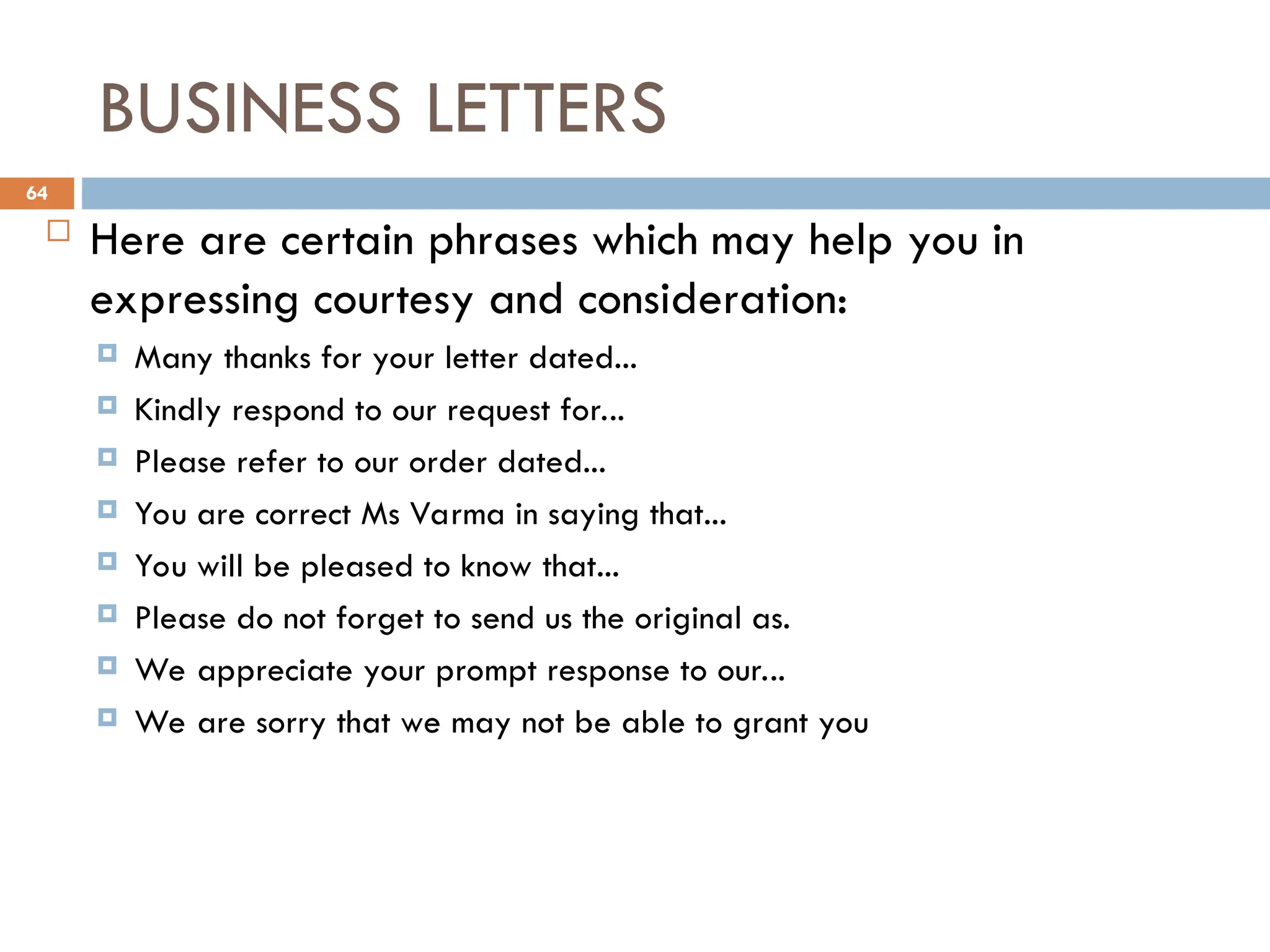 BUSINESS LETTERS
 Here are certain phrases which may help you in
expressing courtesy and consideration:
 Many thanks for your letter dated...
 Kindly respond to our request for...
 Please refer to our order dated...
 You are correct Ms Varma in saying that...
 You will be pleased to know that...
 Please do not forget to send us the original as.
 We appreciate your prompt response to our...
 We are sorry that we may not be able to grant you
64
 