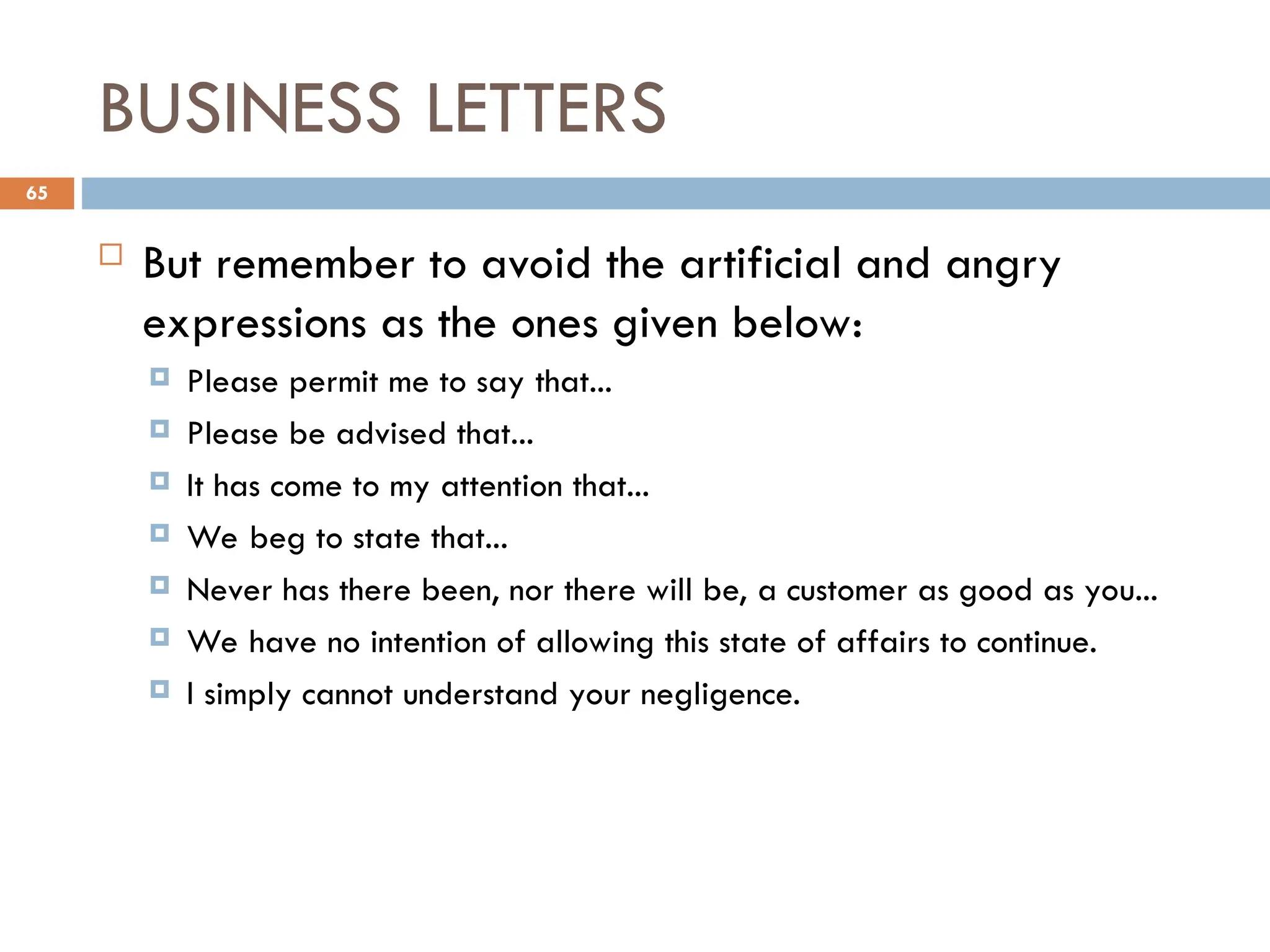 BUSINESS LETTERS
 But remember to avoid the artificial and angry
expressions as the ones given below:
 Please permit me to say that...
 Please be advised that...
 It has come to my attention that...
 We beg to state that...
 Never has there been, nor there will be, a customer as good as you...
 We have no intention of allowing this state of affairs to continue.
 I simply cannot understand your negligence.
65
 