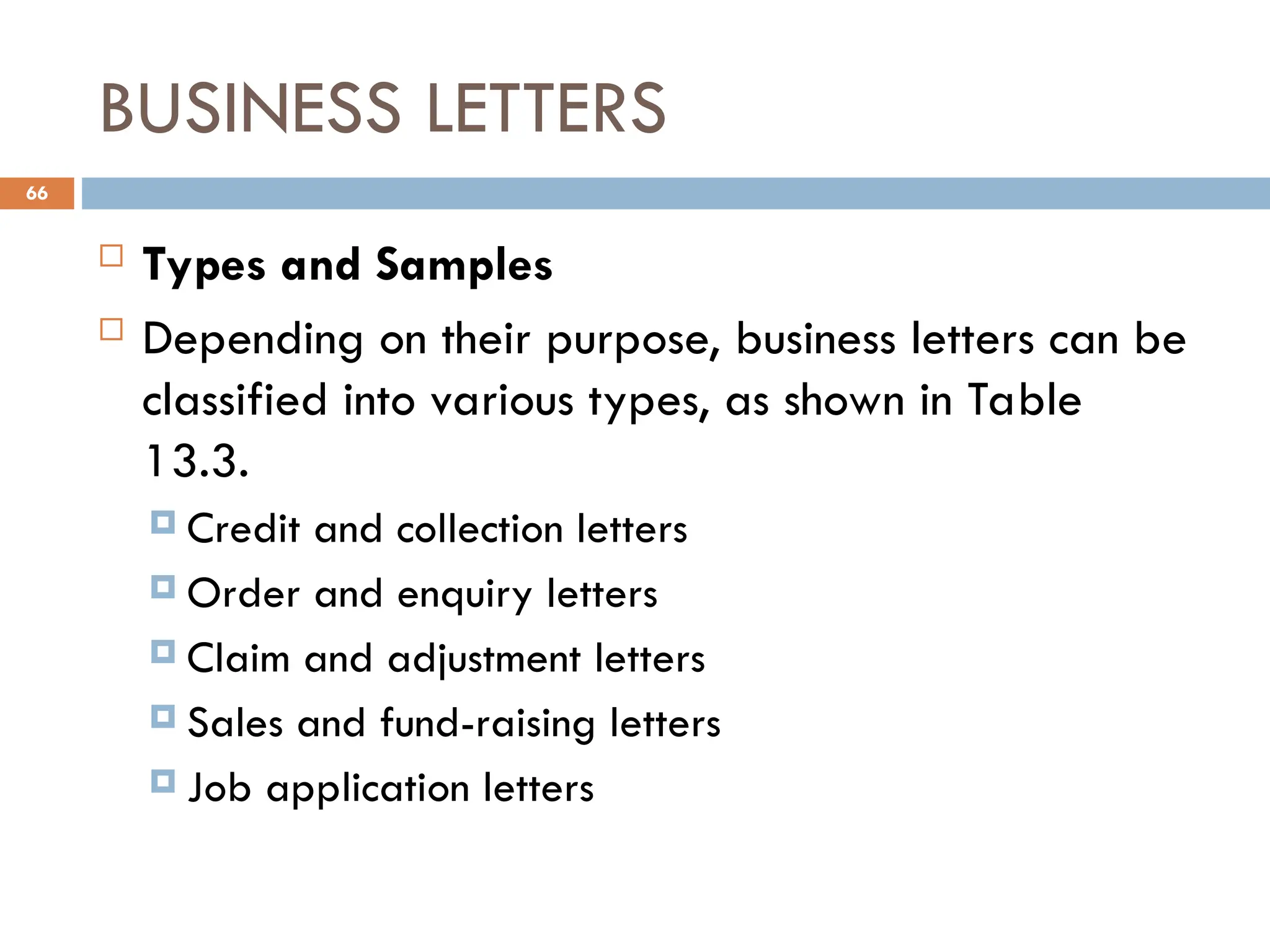 BUSINESS LETTERS
 Types and Samples
 Depending on their purpose, business letters can be
classified into various types, as shown in Table
13.3.
 Credit and collection letters
 Order and enquiry letters
 Claim and adjustment letters
 Sales and fund-raising letters
 Job application letters
66
 