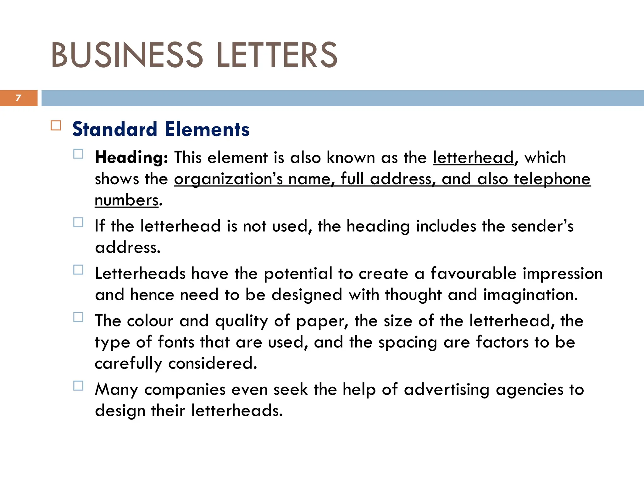 BUSINESS LETTERS
 Standard Elements
 Heading: This element is also known as the letterhead, which
shows the organization’s name, full address, and also telephone
numbers.
 If the letterhead is not used, the heading includes the sender’s
address.
 Letterheads have the potential to create a favourable impression
and hence need to be designed with thought and imagination.
 The colour and quality of paper, the size of the letterhead, the
type of fonts that are used, and the spacing are factors to be
carefully considered.
 Many companies even seek the help of advertising agencies to
design their letterheads.
7
 